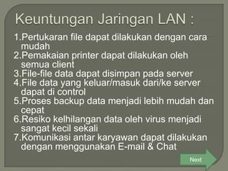1.Pertukaran file dapat dilakukan dengan cara
  mudah
2.Pemakaian printer dapat dilakukan oleh
  semua client
3.File-file data dapat disimpan pada server
4.File data yang keluar/masuk dari/ke server
  dapat di control
5.Proses backup data menjadi lebih mudah dan
  cepat
6.Resiko kelhilangan data oleh virus menjadi
  sangat kecil sekali
7.Komunikasi antar karyawan dapat dilakukan
  dengan menggunakan E-mail & Chat
                                       Next
 