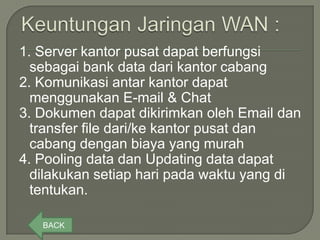 1. Server kantor pusat dapat berfungsi
  sebagai bank data dari kantor cabang
2. Komunikasi antar kantor dapat
  menggunakan E-mail & Chat
3. Dokumen dapat dikirimkan oleh Email dan
  transfer file dari/ke kantor pusat dan
  cabang dengan biaya yang murah
4. Pooling data dan Updating data dapat
  dilakukan setiap hari pada waktu yang di
  tentukan.

   BACK
 