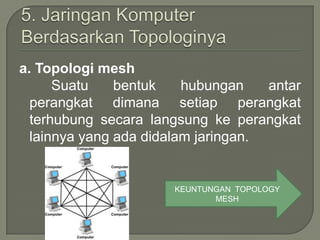 a. Topologi mesh
      Suatu    bentuk    hubungan    antar
  perangkat dimana setiap perangkat
  terhubung secara langsung ke perangkat
  lainnya yang ada didalam jaringan.


                       KEUNTUNGAN TOPOLOGY
                              MESH
 