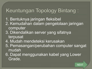 1. Bentuknya jaringan fleksibel
2. Kemudahan dalam pengelolaan jaringan
  computer
3. Dikendalikan server yang sifatnya
  terpusat
4. Mudah mendeteksi kerusakan
5. Pemasangan/perubahan computer sangat
  mudah
6. Dapat menggunakan kabel yang Lower
  Grade.
                                  NEXT
 
