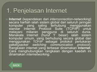    Internet (kependekan dari interconnection-networking)
    secara harfiah ialah sistem global dari seluruh jaringan
    komputer yang saling terhubung menggunakan
    standar Internet Protocol Suite (TCP/IP) untuk
    melayani miliaran pengguna di seluruh dunia.
    Manakala Internet (huruf 'I' besar) ialah sistem
    komputer umum, yang berhubung secara global dan
    menggunakan TCP/IP sebagai protokol pertukaran
    paket(packet switching communication protocol).
    Rangkaian internet yang terbesar dinamakan Internet.
    Cara menghubungkan rangkaian dengan kaedah ini
    dinamakan internetworking.


      BACK
 