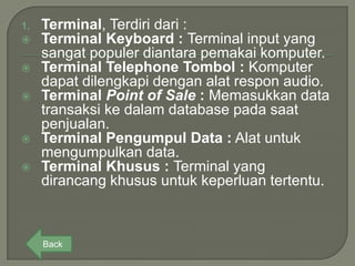 1.   Terminal, Terdiri dari :
    Terminal Keyboard : Terminal input yang
     sangat populer diantara pemakai komputer.
    Terminal Telephone Tombol : Komputer
     dapat dilengkapi dengan alat respon audio.
    Terminal Point of Sale : Memasukkan data
     transaksi ke dalam database pada saat
     penjualan.
    Terminal Pengumpul Data : Alat untuk
     mengumpulkan data.
    Terminal Khusus : Terminal yang
     dirancang khusus untuk keperluan tertentu.



     Back
 