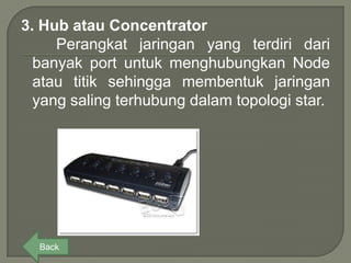 3. Hub atau Concentrator
     Perangkat jaringan yang terdiri dari
  banyak port untuk menghubungkan Node
  atau titik sehingga membentuk jaringan
  yang saling terhubung dalam topologi star.




  Back
 