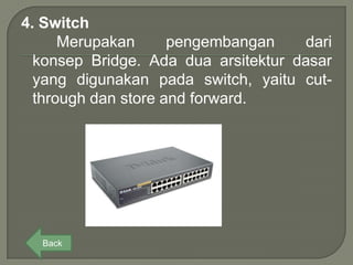 4. Switch
      Merupakan      pengembangan    dari
  konsep Bridge. Ada dua arsitektur dasar
  yang digunakan pada switch, yaitu cut-
  through dan store and forward.




  Back
 