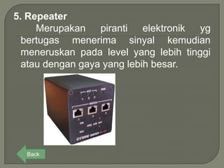 5. Repeater
     Merupakan piranti elektronik yg
  bertugas menerima sinyal kemudian
  meneruskan pada level yang lebih tinggi
  atau dengan gaya yang lebih besar.




  Back
 