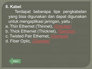 8. Kabel
      Terdapat beberapa tipe pengkabelan
  yang bisa digunakan dan dapat digunakan
  untuk mengaplikasi jaringan, yaitu :
a. Thin Ethernet (Thinnet), {Gambar}
b. Thick Ethernet (Thicknet), {Gambar}
c. Twisted Pair Ethernet, {Gambar}
d. Fiber Optic, {Gambar}



   Back
 