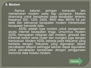 9. Modem
      Semua     saluran    jaringan   komputer    lain
 memerlukan modem pada tiap ujungnya. Modem
 dirancang untuk beroperasi pada kecepatan tertentu
 biasanya 300, 1200, 2400, 4800 atau 96000 bit per
 detik dan sterusnya kecepatan modem menentukan
 kecepatan transmisi data.
        ADSL adalah type modem untuk penggunaan
 acces internet kecepatan tinggi. Umumnya modem
 ADSL merupakan integrasi dari modem, girewall dan
 Ethernet switch serta router dan mungkin juga dengan
 transceiver. Modem ADSL bekerja pada frekuensi yang
 berbeda dengan frekuensi yang digunakan dalam
 percakapan telepon sehingga saluran dapat digunakan
 untuk percakapan bersamaan dengan penggunaan
 transmisi data melalui modem.

                                           Gambar
 