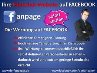 Ihre Fahrschul-Website auf FACEBOOK

         anpage
 Die Werbung auf FACEBOOK:
          effiziente Kampagnen-Planung
          hoch genaue Targetierung Ihrer Zielgruppe
          Ihre Werbung bekommt ausschließlich Ihr
          selbst definierter Personenkreis zu sehen –
          dadurch wird eine extrem geringe Streubreite
          erreicht
www.derfanpager.de            www.facebook.com/derfanpager
 