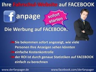 Ihre Fahrschul-Website auf FACEBOOK

         anpage
 Die Werbung auf FACEBOOK:

        Sie bekommen sofort angezeigt, wie viele
        Personen Ihre Anzeigen sehen könnten
        einfache Kostenkontrolle
        der ROI ist durch genaue Statistiken auf FACEBOOK
        einfach zu berechnen

www.derfanpager.de            www.facebook.com/derfanpager
 