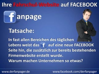Ihre Fahrschul-Website auf FACEBOOK

         anpage
    Tatsache:
    In fast allen Bereichen des täglichen
    Lebens weist das        auf eine neue FACEBOOK
    Seite hin, die zusätzlich zur bereits bestehenden
    Firmenwebsite erstellt wurde.
    Warum machen Unternehmen so etwas?

www.derfanpager.de          www.facebook.com/derfanpager
 
