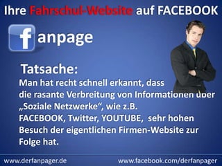 Ihre Fahrschul-Website auf FACEBOOK

         anpage
    Tatsache:
    Man hat recht schnell erkannt, dass
    die rasante Verbreitung von Informationen über
    „Soziale Netzwerke“, wie z.B.
    FACEBOOK, Twitter, YOUTUBE, sehr hohen
    Besuch der eigentlichen Firmen-Website zur
    Folge hat.
www.derfanpager.de         www.facebook.com/derfanpager
 