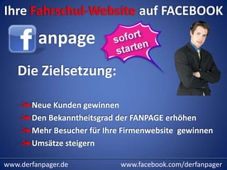 Ihre Fahrschul-Website auf FACEBOOK

         anpage
   Die Zielsetzung:

       Neue Kunden gewinnen
       Den Bekanntheitsgrad der FANPAGE erhöhen
       Mehr Besucher für Ihre Firmenwebsite gewinnen
       Umsätze steigern

www.derfanpager.de           www.facebook.com/derfanpager
 