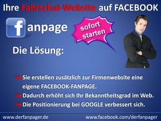 Ihre Fahrschul-Website auf FACEBOOK

         anpage
   Die Lösung:

       Sie erstellen zusätzlich zur Firmenwebsite eine
       eigene FACEBOOK-FANPAGE.
       Dadurch erhöht sich Ihr Bekanntheitsgrad im Web.
       Die Positionierung bei GOOGLE verbessert sich.
www.derfanpager.de            www.facebook.com/derfanpager
 