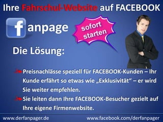 Ihre Fahrschul-Website auf FACEBOOK

         anpage
   Die Lösung:
       Preisnachlässe speziell für FACEBOOK-Kunden – Ihr
       Kunde erfährt so etwas wie „Exklusivität“ – er wird
       Sie weiter empfehlen.
       Sie leiten dann Ihre FACEBOOK-Besucher gezielt auf
       Ihre eigene Firmenwebsite.
www.derfanpager.de             www.facebook.com/derfanpager
 