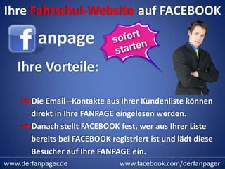 Ihre Fahrschul-Website auf FACEBOOK

         anpage
   Ihre Vorteile:

       Die Email –Kontakte aus Ihrer Kundenliste können
       direkt in Ihre FANPAGE eingelesen werden.
       Danach stellt FACEBOOK fest, wer aus Ihrer Liste
       bereits bei FACEBOOK registriert ist und lädt diese
       Besucher auf Ihre FANPAGE ein.
www.derfanpager.de             www.facebook.com/derfanpager
 