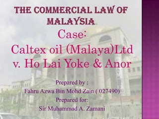Case:
Caltex oil (Malaya)Ltd
v. Ho Lai Yoke & Anor
             Prepared by :
  Fahru Azwa Bin Mohd Zain ( 027490)
             Prepared for:
       Sir Muhammad A. Zamani
 