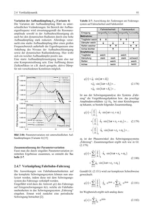 2.4 Vertikaldynamik 81 
Variation der Aufbaudämpfung kA (Variante 4) 
Die Variation der Aufbaudämpfung führt zu unter-schiedlichen 
Veränderungen. Im Bereich der Aufbau-eigenfrequenz 
wird erwartungsgemäß die Resonanz-amplitude 
sowohl in der Aufbaubeschleunigung als 
auch bei den dynamischen Radlasten durch eine hohe 
Aufbaudämpfung stark reduziert. Allerdings verur-sacht 
eine starke Aufbaudämpfung über einen großen 
Frequenzbereich außerhalb der Eigenfrequenzen eine 
Anhebung des Niveaus der Aufbaubeschleunigung 
sowie der dynamischen Radlaständerung. Hier wirkt 
sich ein weicher Aufbaudämpfer positiv aus. 
Eine starre Aufbaudämpferauslegung kann also nur 
eine Kompromisslösung sein. Eine Auflösung dieses 
Zielkonfliktes ist z.B. durch geregelte, aktive Dämp-fer 
mit verschiedenen Kennlinien möglich. 
Bild 2-84: Parametervariation mit unterschiedlichen Auf-baudämpfungen 
(Variante 4) [15] 
Zusammenfassung der Parametervariation 
Fasst man die durch singuläre Parametervariation er-mittelten 
Ergebnisse zusammen, so entsteht die Ta-belle 
2-7. 
2.4.7 Verknüpfung Fahrbahn–Fahrzeug 
Die Auswirkungen von Fahrbahnunebenheiten auf 
das komplette Schwingungssystem können nun ana-lysiert 
werden, indem diese mit dem Schwingungs-system 
des Fahrzeugs verknüpft werden. 
Eingeführt wird dazu die Antwort q(t) des Fahrzeugs 
auf Erregerschwingungen h(t), welche als Fahrbahn-unebenheiten 
in das Schwingungssystem „Fahrzeug“ 
eingehen. Erneut wird zunächst eine periodische 
Schwingung betrachtet [2]. 
Tabelle 2-7: Auswirkung der Änderungen am Federungs-system 
auf Fahrsicherheit und Fahrkomfort 
( ) ( ) 
= ⋅ ω + 
δ 
+ ⋅ ω + δ 
+ 
+ ⋅ ω + δ 
+ 
ˆ sin 
ˆ sin 2 ... 
ˆ sin ... 
q t q t 
1 1 
( ) 
( ) 
q t 
q kt 
2 2 
k k 
(2.178) 
Ist aus der Schwingungsanalyse des Systems „Fahr-zeug“ 
die Vergrößerungsfunktion bzw. das jeweilige 
(qˆ / hˆ) bei einer Kreisfrequenz 
Amplitudenverhältnis k 
ωi 
bekannt, so besteht folgender Zusammenhang. 
( ) ( ) 
§ · 
= ¨ ¸ ⋅ ⋅ + + 
© ¹ 
§ · 
+¨ ¸ ⋅ ⋅ + + + 
© ¹ 
§ · 
+¨ ¸ ⋅ ⋅ + + + 
© ¹ 
ˆ ˆ ˆ 
1 sin 
1 1 
1 
ˆ ˆ sin ( 2 ) 
... 
ˆ 
2 2 2 
1 
ˆ ˆ sin ( ) 
... 
ˆ 
k k k 
k 
q 
q t h t 
h 
q 
h t 
h 
q 
h kt 
h 
ω ε α 
ω ε α 
ω ε α 
(2.179) 
αk 
ist der Phasenwinkel des Schwingungssystems 
„Fahrzeug“. Zusammengefasst ergibt sich wie in Gl. 
(2.179): 
¦ 
¦ 
( ) k ( k k 
) 
( ) 
1 k 
k k k 
1 
ˆ ˆ sin 
ˆ 
ˆ sin 
k 
k 
q 
q t h k t 
h 
q kt 
ω ε α 
ω ε α 
∞ 
= 
∞ 
= 
§ · 
= ¨ ¸ ⋅ ⋅ + + 
© ¹ 
= ⋅ + + 
(2.180) 
Gemäß Gl. (2.131) wird zur komplexen Schreibweise 
gewechselt: 
∞ ∞ 
§ ˆ 
· 
q 
¦ ¦ (2.181) 
( ) ˆ e jk ω t ˆ e 
jk ω 
t 
= ¨ ¸ ⋅ ⋅ = ⋅ ¨ ¸ 
q t h q 
k k 
ˆ 
h 
© ¹ 
= = 
1 k 1 
k k 
Im Wegbereich ergibt sich analog dazu: 
∞ 
=¦ ⋅ (2.182) 
( ) jk x 
k 
q x q 
1 
ˆ e 
k 
Ω 
= 
 