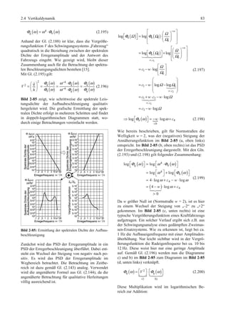 2.4 Vertikaldynamik 83 
( ) 4 ( ) 
h h Φ ω =ω ⋅Φ ω (2.195) 
Anhand der Gl. (2.188) ist klar, dass die Vergröße-rungsfunktion 
V des Schwingungssystems „Fahrzeug“ 
quadratisch in die Beziehung zwischen der spektralen 
Dichte der Erregeramplitude und der Antwort des 
Fahrzeugs eingeht. Wie gezeigt wird, bleibt dieser 
Zusammenhang auch für die Betrachtung der spektra-len 
Beschleunigungsdichten bestehen [15]. 
Mit Gl. (2.195) gilt: 
( ) 
( ) 
( ) 
( ) 
( ) 
( ) 
2 4 
− 
− 
§ · ⋅ 
= ¨ ¸ = = = © ¹ ⋅ 
 
 (2.196) 
2 q q q 
4 
h h h 
q 
V 
h 
Φ ω ω Φ ω Φ ω 
Φ ω ω Φ ω Φ ω 
  
  
Bild 2-85 zeigt, wie schrittweise die spektrale Leis-tungsdichte 
der Aufbaubeschleunigung qualitativ 
hergeleitet wird. Die grafische Ermittlung der spek-tralen 
Dichte erfolgt in mehreren Schritten und findet 
in doppelt-logarithmischen Diagrammen statt, wo-durch 
einige Betrachtungen vereinfacht werden. 
Bild 2-85: Ermittlung der spektralen Dichte der Aufbau-beschleunigung 
Zunächst wird das PSD der Erregeramplitude in ein 
PSD der Erregerbeschleunigung überführt. Dabei ent-steht 
ein Wechsel der Steigung von negativ nach po-sitiv. 
Es wird das PSD der Erregeramplitude im 
Wegbereich betrachtet. Die Betrachtung im Zeitbe-reich 
ist dazu gemäß Gl. (2.143) analog. Verwendet 
wird die angenäherte Formel aus Gl. (2.144), da die 
angenäherte Betrachtung für qualitative Herleitungen 
völlig ausreichend ist. 
ª º ª ¬ Φ ( Ω ) º ¼ = « Φ ( Ω ) 
§ Ω 
· ⋅» « ¨ ¨ ¸ ¸ ¬ © ¹ » ¼ 
log log 
h h 0 
º = log ª ( ) 
ª§ «¨ · º + log 
¸ » 	
 
¬ ¼ «¨ ¸ ¬© ¹ » ¼ 
1 
2 
c w 
c w 
c w c w 
3 
0 
h 0 
0 
: 
1 
0 
1 0 
: 
1 2 
: 
3 
log 
log log 
log 
log 
w 
w 
c 
c 
c 
c w 
Ω 
Φ Ω Ω 
Ω 
Ω 
Ω 
Ω Ω 
Ω 
Ω 
− 
− 
= 
= 
= 
ª º 
= − ⋅ « » 
¬ ¼ 
§ · 
= − ⋅¨ − ¸ ¨¨ ¸¸ 
© ¹ 
= + ⋅ − ⋅ 
= − ⋅ 
	
 
	
 
(2.197) 
h ( ) N 4 
Ÿ log ª¬ Φ ω º¼ = − w ⋅ logω + c 
(2.198) 
0 
 
Wie bereits beschrieben, gilt für Normstraßen die 
Welligkeit w = 2, was der (negativen) Steigung der 
Annäherungsfunktion im Bild 2-85 (a, oben links) 
entspricht. Im Bild 2-85 (b, oben rechts) ist das PSD 
der Erregerbeschleunigung dargestellt. Mit den Gln. 
(2.193) und (2.198) gilt folgender Zusammenhang: 
( ) ( ) 
( ) 
ª¬ º¼ = ª 4 
⋅ º ¬ ¼ 
Φ ω ω Φ ω 
h h 
= ª 4 
º ¬ ¼ 
+ ª¬ º¼ = ⋅ + − ⋅ 
= − ⋅ + 
ω Φ ω 
ω ω 
( ) 
h 
4 
4 
log log 
log log 
4 log log 
4 log 
0 
c w 
ω 
w c 
 
 
	
 
(2.199) 
Da w größer Null ist (Normstraße w = 2), ist es hier 
zu einem Wechsel der Steigung von „–2“ zu „+2“ 
gekommen. Im Bild 2-85 (c, unten rechts) ist eine 
typische Vergrößerungsfunktion eines Kraftfahrzeugs 
aufgetragen. Ein solcher Verlauf ergibt sich z.B. aus 
der Schwingungsanalyse eines gedämpften Zweimas-sen- 
Ersatzsystems. Wie zu erkennen ist, liegt bei ca. 
1 Hz die Aufbaueigenfrequenz mit einer Amplituden-überhöhung. 
Nur leicht sichtbar wird in der Vergrö-ßerungsfunktion 
die Radeigenfrequenz bei ca. 10 bis 
12 Hz. Diese weist hier nur eine geringe Amplitude 
auf. Gemäß Gl. (2.196) werden nun die Diagramme 
c) und b) im Bild 2-85 zum Diagramm im Bild 2-85 
(d, unten links) verknüpft. 
( ) 
2 ( ) 
Φ q ω = ª¬V º¼ ⋅ ª¬Φ	
 
 ω h 
º¼ N 
c) b) 
(2.200) 
Diese Multiplikation wird im logarithmischen Be-reich 
zur Addition: 
 