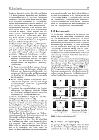 2.5 Querdynamik 87 
In diesem Regelkreis wirken Störgrößen auf Fahrer 
(z.B. Relativbewegung Fahrer-Fahrzeug, Sichtbehin-derung) 
und Fahrzeug (z.B. Seitenwind, Fahrbahnun-ebenheiten). 
Stellgröße ist bei Betrachtung der Fahr-zeug- 
Querdynamik insbesondere der Lenkradwinkel, 
und die Regelabweichung wird vom Fahrer als Dif-ferenz 
zwischen Soll- und Ist-Kurs wahrgenommen. 
Der geschlossene Regelkreis ist ein dynamisch arbei-tendes 
System, und es hängt, da die Adaptionsmög-lichkeiten 
des Reglers „Fahrer“ begrenzt sind, we-sentlich 
von den Gesetzmäßigkeiten des Fahrzeugver-haltens 
ab, ob sich das Gesamtsystem Fahrer – Fahr-zeug 
beim schnellen Ausregeln großer Kursabwei-chungen 
und unter dem Einfluss von Störgrößen in 
Bezug auf die Kurshaltung stabil verhält. 
Die Eigenschaften der Regelstrecke „Fahrzeug“ müs-sen 
den Fähigkeiten des Reglers „Fahrer“ angepasst 
sein. Die Güte dieser Anpassung wird durch den Be-griff 
„Fahrverhalten“ charakterisiert. In Hinblick auf 
ein „gutes Fahrverhalten“ sind an die Fahrzeugei-genschaften 
[15] folgende Anforderungen zu stellen: 
™ Es muss ein sinnvoller und für den Fahrer über-schaubarer 
Zusammenhang zwischen Lenkwinkel-änderung 
und Kursänderung bestehen (Über-tragungsverhalten 
der Regelstrecke „Fahrzeug“, 
Fahrstabilität). 
™ Der Fahrer muss sinnvolle Informationen über den 
Bewegungszustand des Fahrzeuges erhalten (z.B. 
Änderung der Lenkmomentcharakteristik, An-wachsen 
von Schwimmwinkel und Reifengeräusch 
vor Erreichen des physikalischen Grenzbereichs 
der Fahrstabilität). 
™ Auf das Fahrzeug wirkende Störungen (z.B. Wind-kräfte) 
sollten möglichst keine oder nur geringe 
Kursabweichungen verursachen (Eigenstabilität 
der Regelstrecke Fahrzeug). 
™ Erreichbare Kurvengeschwindigkeit und Querbe-schleunigung 
eines Fahrzeugs sollten im Hinblick 
auf Fahrsicherheit und Fahrleistung hoch sein (Sta-bilitätsreserve 
der Regelstrecke Fahrzeug). 
Gesetzliche Vorschriften zu Fragen des Fahrverhal-tens 
liegen zurzeit noch nicht vor [15]. 
Im Rahmen des Abschnitts Querdynamik werden im 
folgenden mit Blick auf diese Anforderungen die 
Gesetzmäßigkeiten und Wirkungsmechanismen des 
querdynamischen Fahrzeugverhaltens beschrieben, 
indem die Regelstrecke „Fahrzeug“ getrennt vom 
Regler „Fahrer“ untersucht wird. 
Als Grundlage für die Betrachtungen zur Fahrdyna-mik 
gelten zunächst die Reifeneigenschaften, die im 
Abschnitt 2.2 ausführlich behandelt wurden. 
Um dem Fahrzeug bzw. dem Fahrer die Möglichkeit 
zur Spurführung zu geben, ist ein lateraler Freiheits-grad 
notwendig. Dieser existiert in Form lenkbarer 
Räder, wobei bei schnellen Kraftfahrzeugen die Len-kung 
an der Vorderachse zum Einsatz kommt, die 
durch eine Hinterrradlenkung mit geringen Lenkwin-keln 
unterstützt werden kann. Bei Sonderkraftfahrzeu-gen 
sind auch Lenkungen an der Hinterachse oder an 
beiden Achsen denkbar. Nachfolgend werden zunächst 
die kinematischen Lenkeigenschaften beschrieben, 
bevor die grundsätzlichen physikalischen Zusammen-hänge 
der querdynamischen Fahrzeugbewegung an-hand 
von Fahrzeugmodellen dargestellt werden. 
2.5.2 Lenkkinematik 
Für den lateralen Freiheitsgrad ist eine Lenkung not-wendig, 
die vom Fahrer eines Kraftfahrzeugs durch 
ein Lenkrad bedient bzw. geführt wird. Die Zuord-nung 
der Radlenkwinkel zum Lenkradwinkel und der 
Radlenkwinkel untereinander wird durch nichtlineare 
Zusammenhänge beschrieben, da diese Zuordnung 
von der momentanen Winkellage der Bauteile des 
Lenkgestänges zueinander abhängt und die Zusam-menhänge 
damit Winkelfunktionen enthalten. Man 
spricht dabei von einer Lenkfunktion und die Bauteile 
einer Lenkung können als Bestandteile eines Lenkge-triebes 
aufgefasst werden. 
Soweit die konstruktionstechnischen Randbedingungen 
(Bauraum, Anzahl der Gelenke, Lenkgetriebebauart) 
dies zulassen, können diese Zusammenhänge durch 
entsprechende Anordnung und Abmessungen der Ge-stängebauteile 
gezielt ausgelegt werden, Bild 2-92. 
Die Auslegung kann unter Berücksichtigung von An-forderungen 
an das statische (ohne Reifenseitenkraft-einfluss) 
oder das dynamische (mit Reifenseitenkraft-einfluss) 
Lenkverhalten vorgenommen werden. 
Bild 2-92: Lenkgestängebauarten [26] 
2.5.2.1 Statische Lenkungsauslegung 
Bei geringer Fahrgeschwindigkeit rollen die Räder 
bei Kurvenfahrt schräglaufwinkelfrei und damit sei-tenkraftfrei 
ab, wenn die Verlängerungen aller Rad- 
 