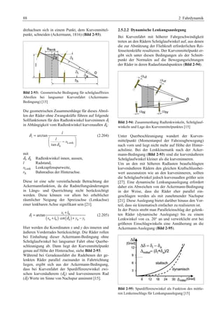 88 2 Fahrdynamik 
drehachsen sich in einem Punkt, dem Kurvenmittel-punkt, 
schneiden (Ackermann, 1816) (Bild 2-93). 
Bild 2-93: Geometrische Bedingung für schräglauffreies 
Abrollen bei langsamer Kurvenfahrt (Ackermann- 
Bedingung) [15] 
Die geometrischen Zusammenhänge für dieses Abrol-len 
der Räder ohne Zwangskräfte führen auf folgende 
a 
Sollfunktionen für δden Radlenkwinkel kurveninnen in Abhängigkeit vom Radlenkwinkel kurvenaußen i 
: 
δi 
Lenk 
a 
arctan 
tan 
l 
l 
s 
δ 
δ 
= 
§ · 
¨ − ¸ 
© ¹ 
(2.204) 
mit 
δi 
, δa 
Radlenkwinkel innen, aussen, 
l Radstand, 
sLenk Lenkzapfenspurweite, 
rh Bahnradius der Hinterachse. 
Diese ist eine sehr vereinfachende Betrachtung der 
Ackermannfunktion, da die Radstellungsänderungen 
in Längs- und Querrichtung nicht berücksichtigt 
werden. Diese können vor allem bei erheblicher 
räumlicher Neigung der Spreizachse (Lenkachse) 
einer lenkbaren Achse signifikant sein [21]. 
= + 
x l 
i h 
( ) ( ) 
i 
a h a a i 
arctan 
cot 
x l y y 
δ 
δ 
+ ⋅ + − 
(2.205) 
Hier werden die Koordinaten x und y des inneren und 
äußeren Vorderrades berücksichtigt. Die Räder rollen 
bei Einhaltung dieser Ackermann-Bedingung ohne 
Schräglaufwinkel bei langsamer Fahrt ohne Querbe-schleunigung 
ab. Dann liegt der Kurvenmittelpunkt 
genau auf Höhe der Hinterachse, siehe Bild 2-93. 
Während bei Geradeausfahrt die Radebenen der ge-lenkten 
Räder parallel zueinander in Fahrtrichtung 
liegen, ergibt sich aus der Ackermann-Bedingung, 
dass bei Kurvenfahrt der Spurdifferenzwinkel zwi-schen 
kurvenäußerem ( δa 
) und kurveninnerem Rad 
( δi 
) Werte im Sinne von Nachspur annimmt [15]. 
2.5.2.2 Dynamische Lenkungsauslegung 
Bei Kurvenfahrt mit höherer Fahrgeschwindigkeit 
treten an den Rädern Schräglaufwinkel auf, aus denen 
die zur Abstützung der Fliehkraft erforderlichen Rei-fenseitenkräfte 
resultieren. Der Kurvenmittelpunkt er-gibt 
sich unter diesen Bedingungen als der Schnitt-punkt 
der Normalen auf die Bewegungsrichtungen 
der Räder in deren Radaufstandspunkten (Bild 2-94). 
Bild 2-94: Zusammenhang Radlenkwinkeln, Schräglauf-winkeln 
und Lage des Kurvenmittelpunktes [15] 
Unter Querbeschleunigung wandert der Kurven-mittelpunkt 
(Momentanpol der Fahrzeugbewegung) 
nach vorn und liegt nicht mehr auf Höhe der Hinter-achslinie. 
Bei der Lenkkinematik nach der Acker-mann- 
Bedingung (Bild 2-93) sind die kurvenäußeren 
Schräglaufwinkel kleiner als die kurveninneren. 
Um an den mit höheren Radlasten beaufschlagten 
kurvenäußeren Rädern den gleichen Kraftschlussbei-wert 
auszunutzen wie an den kurveninneren, sollten 
die Schräglaufwinkel jedoch kurvenaußen größer sein 
[27]. Eine dynamische Lenkungsauslegung erfordert 
daher ein Abweichen von der Ackermann-Bedingung 
in der Weise, dass die Räder eher parallel ein-geschlagen 
werden als mit zunehmender Nachspur 
[21]. Diese Auslegung bietet darüber hinaus den Vor-teil, 
dass sie kinematisch einfacher zu realisieren ist. 
In der Praxis strebt man Paralleleinschlag der gelenk-ten 
Räder (dynamische Auslegung) bis zu einem 
Lenkwinkel von ca. 20° an und verwirklicht erst bei 
größeren Einschlagwinkeln eine Annäherung an die 
Ackermann-Auslegung (Bild 2-95). 
Bild 2-95: Spurdifferenzwinkel als Funktion des mittle-ren 
Lenkeinschlags für Lenkungsauslegung [15] 
 