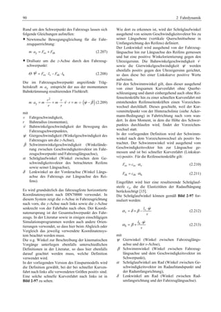 90 2 Fahrdynamik 
Rund um den Schwerpunkt des Fahrzeugs lassen sich 
folgende Gleichungen aufstellen: 
™ Newtonsche Bewegungsgleichung für die Fahr-zeugquerrichtung: 
m⋅ ay = Fsv + Fsh (2.207) 
™ Drallsatz um die z-Achse durch den Fahrzeug-schwerpunkt: 
Θ ⋅Ψ = Fsv ⋅ lv − Fsh ⋅ lh (2.208) 
Die im Fahrzeugschwerpunkt angreifende Träg-heitskraft 
m⋅ ay entspricht der aus der momentanen 
Bahnkrümmung resultierenden Fliehkraft: 
( ) 2 
v v   
ν ψ β ⋅ = ⋅ = ⋅ ⋅ ⋅ = ⋅ ⋅ − 
m ay m m r m 
r r 
v (2.209) 
mit 
v Fahrgeschwindigkeit, 
r Bahnradius (momentan), 
ν Bahnwinkelgeschwindigkeit der Bewegung des 
Fahrzeugschwerpunktes, 
ψ Giergeschwindigkeit (Winkelgeschwindigkeit des 
Fahrzeuges um die z-Achse), 
β 
Schwimmwinkelgeschwindigkeit (Winkelände-rung 
zwischen Geschwindigkeitsvektor im Fahr-zeugschwerpunkt 
und Fahrzeuglängsachse), 
α Schräglaufwinkel (Winkel zwischen dem Ge-schwindigkeitsvektor 
des betrachteten Reifens 
sowie seiner Längsachse), 
δ Lenkwinkel an der Vorderachse (Winkel Längs-achse 
des Fahrzeugs zur Längsachse des Rei-fens). 
Es wird grundsätzlich das fahrzeugfeste horizontierte 
Koordinatensystem nach DIN70000 verwendet. In 
diesem System zeigt die x-Achse in Fahrzeugrichtung 
nach vorn, die y-Achse nach links sowie die z-Achse 
senkrecht von der Fahrbahn nach oben. Der Koordi-natenursprung 
ist der Gesamtschwerpunkt des Fahr-zeugs. 
In der Literatur sowie in einigen einschlägigen 
Simulationsprogrammen werden auch andere Orien-tierungen 
verwendet, so dass hier beim Abgleich oder 
Vergleich das jeweilig verwendete Koordinatensys-tem 
beachtet werden muss. 
Die o.g. Winkel zur Beschreibung der kinematischen 
Vorgänge unterliegen ebenfalls unterschiedlichen 
Definitionen in der Literatur, so dass hier ebenfalls 
darauf geachtet werden muss, welche Definition 
verwendet wird. 
In der vorliegenden Version des Einspurmodells wird 
die Definition gewählt, bei der bei schneller Kurven-fahrt 
nach links alle verwendeten Größen positiv sind. 
Eine solche schnelle Kurvenfahrt nach links ist in 
Bild 2-97 zu sehen. 
Wie dort zu erkennen ist, wird der Schräglaufwinkel 
ausgehend von seinem Geschwindigkeitsvektor bis zu 
seiner Längsebene (vertikale Querschnittsebene in 
Umfangsrichtung des Reifens) definiert. 
Der Lenkwinkel wird ausgehend von der Fahrzeug-längsachse 
hin zur Längsachse des Reifens gemessen 
und hat eine positive Winkelorientierung gegen den 
Uhrzeigersinn. Die Bahnwinkelgeschwindigkeit ν 
sowie die Gierwinkelgeschwindigkeit ψ werden 
ebenfalls positiv gegen den Uhrzeigersinn gerichtet, 
so dass diese bei einer Linkskurve positive Werte 
aufweisen. 
Für den Schwimmwinkel gilt, dass dieser ausgehend 
von einer langsamen Kurvenfahrt ohne Querbe-schleunigung 
und damit einhergehend auch ohne Rei-fenseitenkräfte 
hin zu einer schnellen Kurvenfahrt mit 
entstehenden Reifenseitenkräften einen Vorzeichen-wechsel 
durchläuft. Dieses geschieht, weil der Kur-venmittelpunkt 
von der Hinterachslinie (siehe Acker-mann- 
Bedingung) in Fahrtrichtung nach vorn wan-dert. 
In dem Moment, in dem die Höhe des Schwer-punktes 
durchlaufen wird, findet der Vorzeichen-wechsel 
statt. 
In der vorliegenden Definition wird der Schwimm-winkel 
nach dem Vorzeichenwechsel als positiv be-trachtet. 
Der Schwimmwinkel wird ausgehend vom 
Geschwindigkeitsvektor hin zur Längsachse ge-messen 
und ist bei schneller Kurvenfahrt (Linkskur-ve) 
positiv. Für die Reifenseitenkräfte gilt: 
Fsv = csv ⋅α v (2.210) 
Fsh = csh ⋅α h (2.211) 
Eingeführt wird hier eine resultierende Schräglauf-steife 
cs, die die Elastizitäten der Radaufhängung 
berücksichtigt [15]. 
Die Schräglaufwinkel können gemäß Bild 2-97 for-muliert 
werden: 
α =δ +β − v 
⋅ψ 
v 
l 
v 
 
(2.212) 
α = β + h 
⋅ψ 
h 
l 
v 
 
(2.213) 
mit 
ψ Gierwinkel (Winkel zwischen Fahrzeuglängs-achse 
und der x-Achse), 
β Schwimmwinkel (Winkel zwischen Fahrzeug-längsachse 
und dem Geschwindigkeitsvektor im 
Schwerpunkt), 
α Schräglaufwinkel am Rad (Winkel zwischen Ge-schwindigkeitsvektor 
im Radaufstandspunkt und 
der Radumfangsrichtung), 
δ Lenkwinkel am Rad (Winkel zwischen Rad-umfangsrichtung 
und der Fahrzeuglängsachse). 
 