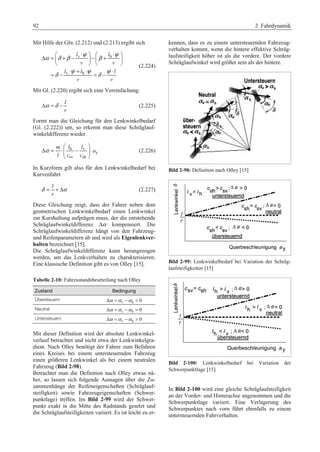 92 2 Fahrdynamik 
Mit Hilfe der Gln. (2.212) und (2.213) ergibt sich 
§ · § · 
α δ β l v ⋅ ψ β l 
h 
⋅ ψ 
Δ = ¨ + − ¸ − ¨ + ¸ 
v v 
© ¹ © ¹ 
= − ⋅ + ⋅ = − ⋅ 
δ l v ψ l h 
ψ δ ψ 
l 
  
   
v v 
(2.224) 
Mit Gl. (2.220) ergibt sich eine Vereinfachung: 
l 
r 
Δα =δ − (2.225) 
Formt man die Gleichung für den Lenkwinkelbedarf 
(Gl. (2.222)) um, so erkennt man diese Schräglauf-winkeldifferenz 
wieder. 
m l l 
h v 
y 
sv sh 
a 
l c c 
α 
§ · 
Δ = ⋅¨¨ − ¸¸ ⋅ 
© ¹ 
(2.226) 
In Kurzform gilt also für den Lenkwinkelbedarf bei 
Kurvenfahrt 
l 
r 
δ = + Δα (2.227) 
Diese Gleichung zeigt, dass der Fahrer neben dem 
geometrischen Lenkwinkelbedarf einen Lenkwinkel 
zur Kurshaltung aufprägen muss, der die entstehende 
Schräglaufwinkeldifferenz Δα kompensiert. Die 
Schräglaufwinkeldifferenz hängt von den Fahrzeug-und 
Reifenparametern ab und wird als Eigenlenkver-halten 
bezeichnet [15]. 
Die Schräglaufwinkeldifferenz kann herangezogen 
werden, um das Lenkverhalten zu charakterisieren. 
Eine klassische Definition gibt es von Olley [15]. 
Tabelle 2-10: Fahrzustandsbeurteilung nach Olley 
Zustand Bedingung 
Übersteuern Δα =α v −α h  0 
Neutral Δα =α v −α h = 0 
Untersteuern Δα =α v −α h  0 
Mit dieser Definition wird der absolute Lenkwinkel-verlauf 
betrachtet und nicht etwa der Lenkwinkelgra-dient. 
Nach Olley benötigt der Fahrer zum Befahren 
eines Kreises bei einem untersteuernden Fahrzeug 
einen größeren Lenkwinkel als bei einem neutralen 
Fahrzeug (Bild 2-98). 
Betrachtet man die Definition nach Olley etwas nä-her, 
so lassen sich folgende Aussagen über die Zu-sammenhänge 
der Reifeneigenschaften (Schräglauf-steifigkeit) 
sowie Fahrzeugeigenschaften (Schwer-punktlage) 
treffen. Im Bild 2-99 wird der Schwer-punkt 
exakt in die Mitte des Radstands gesetzt und 
die Schräglaufsteifigkeiten variiert. Es ist leicht zu er-kennen, 
dass es zu einem untersteuernden Fahrzeug-verhalten 
kommt, wenn die hintere effektive Schräg-laufsteifigkeit 
höher ist als die vordere. Der vordere 
Schräglaufwinkel wird größer sein als der hintere. 
Bild 2-98: Definition nach Olley [15] 
Bild 2-99: Lenkwinkelbedarf bei Variation der Schräg-laufsteifigkeiten 
[15] 
Bild 2-100: Lenkwinkelbedarf bei Variation der 
Schwerpunktlage [15] 
In Bild 2-100 wird eine gleiche Schräglaufsteifigkeit 
an der Vorder- und Hinterachse angenommen und die 
Schwerpunktlage variiert. Eine Verlagerung des 
Schwerpunktes nach vorn führt ebenfalls zu einem 
untersteuernden Fahrverhalten. 
 