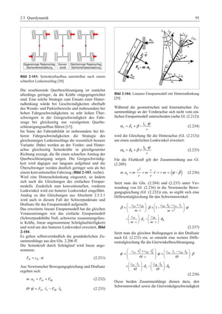 2.5 Querdynamik 95 
Bild 2-103: Seitenkraftaufbau unmittelbar nach einem 
schnellen Lenkeinschlag [30] 
Die resultierende Querbeschleunigung ist zunächst 
allerdings geringer, da die Kräfte entgegengerichtet 
sind. Eine solche Strategie zum Einsatz einer Hinter-radlenkung 
würde bei Geschwindigkeiten oberhalb 
des Wende- und Parkierbereichs und insbesondere bei 
hohen Fahrgeschwindigkeiten zu sehr hohen Über-schwingern 
in der Giergeschwindigkeit des Fahr-zeugs 
bei gleichzeitig nur verzögertem Querbe-schleunigungsaufbau 
führen [15]. 
Im Sinne der Fahrstabilität ist insbesondere bei hö-heren 
Fahrgeschwindigkeiten die Strategie des 
gleichsinnigen Lenkeinschlags die wesentlich bessere 
Variante. Dabei werden an der Vorder- und Hinter-achse 
gleichzeitig Seitenkräfte in gleichgesetzter 
Richtung erzeugt, die für einen schnellen Anstieg der 
Querbeschleunigung sorgen. Die Giergeschwindig-keit 
wird dagegen nur langsam aufgebaut und die 
Überschwinger werden deutlich geringer sein als bei 
einem konventionellen Fahrzeug (Bild 2-103, rechts). 
Wird eine Hinterachslenkung eingesetzt, so ändern 
sich auch die Gleichungen des einfachen Einspur-modells. 
Zusätzlich zum konventionellen, vorderen 
Lenkwinkel wird ein hinterer Lenkwinkel eingeführt. 
Analog zu den Gleichungen aus Abschnitt 2.5.3.1 
wird auch in diesem Fall der Schwerpunktsatz und 
Drallsatz für das Einspurmodell aufgestellt. 
Das erweiterte lineare Einspurmodell hat die gleichen 
Voraussetzungen wie das einfache Einspurmodell 
(Schwerpunkthöhe Null, achsweise zusammengefass-te 
Kräfte, linear angenommene Schräglaufsteifigkeit) 
und wird um den hinteren Lenkwinkel erweitert, Bild 
2-104. 
Es gelten selbstverständlich die grundsätzlichen Zu-sammenhänge 
aus den Gln. 2.206 ff. 
Die Seitenkraft durch Schräglauf wird linear ange-nommen: 
Fα = cα ⋅α (2.231) 
Aus Newtonscher Bewegungsgleichung und Drallsatz 
ergeben sich: 
m⋅ ay = Fsv + Fsh (2.232) 
Θ ⋅ψ = Fsv ⋅ lv − Fsh ⋅ lh (2.233) 
Bild 2-104: Lineares Einspurmodell mit Hinterradlenkung 
[29] 
Während die geometrischen und kinematischen Zu-sammenhänge 
an der Vorderachse sich nicht vom ein-fachen 
Einspurmodell unterscheiden (siehe Gl. (2.212)) 
α =δ +β − l v 
⋅ψ 
v v 
 
v 
(2.234) 
wird die Gleichung für die Hinterachse (Gl. (2.213)) 
um einen zusätzlichen Lenkwinkel erweitert: 
α =δ +β + l h 
⋅ψ 
h h 
 
v 
(2.235) 
Für die Fliehkraft gilt der Zusammenhang aus Gl. 
(2.209): 
( ) 2 
v v   
ν ψ β ⋅ = ⋅ = ⋅ ⋅ ⋅ = ⋅ ⋅ − 
m ay m m r m 
r r 
v (2.236) 
Setzt man die Gln. (2.284) und (2.235) unter Ver-wendung 
von Gl. (2.236) in die Newtonsche Bewe-gungsgleichung 
(Gl. (2.232)) ein, so ergibt sich eine 
Differentialgleichung für den Schwimmwinkel: 
§ = − c + c · § ⋅ + − c ⋅ l − c ⋅ l 
· 
¨ ⋅ ¸ ¨ ⋅ ¸ ⋅ © m ¹ © m 
¹ 
§ c · § c 
· 
−¨ ¸ ⋅ − ⋅ ¨ ¸ ⋅ © m ¹ © m 
⋅ ¹ 
 sv sh sh h sv v 
 
β β ψ 
2 
v v 
sv sh 
1 
δ δ 
v h 
v v 
(2.237) 
Setzt man die gleichen Bedingungen in den Drallsatz 
nach Gl. (2.233) ein, so entsteht eine weitere Diffe-rentialgleichung 
für die Gierwinkelbeschleunigung. 
§ c ⋅ l 2 + c ⋅ l 2 
· § = ¨¨− sv v sh h ¸¸ ⋅ + c sv ⋅ l v − c sh ⋅ l 
¨ h 
· 
⋅ ¸ ⋅ © ¹ © ¹ 
§ +⋅ · § · 
¨ ¸ ⋅ − ⋅ ¨ ¸ ⋅ 
© ¹ © ¹ 
  
ψ ψ β 
Θ v 
Θ 
δ δ 
c l c l 
sv v sh h 
v h 
Θ Θ 
(2.238) 
Diese beiden Zusammenhänge dienen dazu, den 
Schwimmwinkel sowie die Gierwinkelgeschwindigkeit 
 