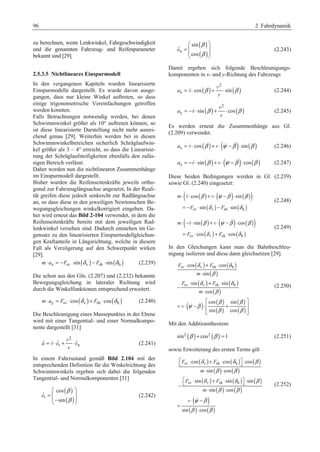96 2 Fahrdynamik 
zu berechnen, wenn Lenkwinkel, Fahrgeschwindigkeit 
und die genannten Fahrzeug- und Reifenparameter 
bekannt sind [29]. 
2.5.3.5 Nichtlineares Einspurmodell 
In den vergangenen Kapiteln wurden linearisierte 
Einspurmodelle dargestellt. Es wurde davon ausge-gangen, 
dass nur kleine Winkel auftreten, so dass 
einige trigonometrische Vereinfachungen getroffen 
werden konnten. 
Falls Betrachtungen notwendig werden, bei denen 
Schwimmwinkel größer als 10° auftreten können, so 
ist diese linearisierte Darstellung nicht mehr ausrei-chend 
genau [29]. Weiterhin werden bei in diesen 
Schwimmwinkelbereichen sicherlich Schräglaufwin-kel 
größer als 3 – 4° erreicht, so dass die Linearisie-rung 
der Schräglaufsteifigkeiten ebenfalls den zuläs-sigen 
Bereich verlässt. 
Daher werden nun die nichtlinearen Zusammenhänge 
im Einspurmodell dargestellt. 
Bisher wurden die Reifenseitenkräfte jeweils ortho-gonal 
zur Fahrzeuglängsachse angesetzt, In der Reali-tät 
greifen diese jedoch senkrecht zur Radlängsachse 
an, so dass diese in den jeweiligen Newtonschen Be-wegungsgleichungen 
winkelkorrigiert eingehen. Da-her 
wird erneut das Bild 2-104 verwendet, in dem die 
Reifenseitenkräfte bereits mit dem jeweiligen Rad-lenkwinkel 
versehen sind. Dadurch entstehen im Ge-gensatz 
zu den linearisierten Einspurmodellgleichun-gen 
Kraftanteile in Längsrichtung, welche in diesem 
Fall als Verzögerung auf den Schwerpunkt wirken 
[29]. 
m⋅ ax = −Fsv ⋅sin(δ v ) − Fsh ⋅sin(δ h ) (2.239) 
Die schon aus den Gln. (2.207) und (2.232) bekannte 
Bewegungsgleichung in lateraler Richtung wird 
durch die Winkelfunktionen entsprechend erweitert. 
m⋅ay = Fsv ⋅cos (δ v )+ Fsh ⋅cos(δ h ) (2.240) 
Die Beschleunigung eines Massepunktes in der Ebene 
wird mit einer Tangential- und einer Normalkompo-nente 
dargestellt [31] 
2 
G =  ⋅ G + ⋅ G v 
v (2.241) 
a et en 
r 
In einem Fahrzustand gemäß Bild 2.104 mit der 
entsprechenden Definition für die Winkelrichtung des 
Schwimmwinkels ergeben sich dabei die folgenden 
Tangential- und Normalkomponenten [31] 
( ) 
( ) t 
§ cos 
· 
= ¨ ¸ ¨ © − sin 
¸ ¹ 
e 
β 
β 
G (2.242) 
( ) 
( ) n 
§ sin 
· 
= ¨ ¸ ¨ ¸ 
© cos 
¹ 
e 
β 
β 
G (2.243) 
Damit ergeben sich folgende Beschleunigungs-komponenten 
in x- und y-Richtung des Fahrzeugs 
( ) ( ) 2 
=  ⋅ β + ⋅ β v 
v (2.244) 
ax cos sin 
r 
( ) ( ) 2 
= −  ⋅ β + ⋅ β v 
v (2.245) 
ay sin cos 
r 
Es werden erneut die Zusammenhänge aus Gl. 
(2.209) verwendet. 
ax = v ⋅ cos (β ) +v ⋅(ψ −β )⋅sin(β ) (2.246) 
ay = −v ⋅sin(β ) +v ⋅(ψ −β )⋅cos(β ) (2.247) 
Diese beiden Bedingungen werden in Gl. (2.239) 
sowie Gl. (2.240) eingesetzt: 
( v ( ) v (   
) ( )) 
⋅ ⋅ + ⋅ − ⋅ 
= − ⋅ − ⋅ 
β ψ β β 
cos sin 
sv ( v ) sh ( h ) 
δ δ 
sin sin 
m 
F F 
(2.248) 
( v ( ) v (   
) ( )) 
⋅ − ⋅ + ⋅ − ⋅ 
= ⋅ + ⋅ 
β ψ β β 
δ δ 
sin cos 
cos cos 
sv ( v ) sh ( h ) 
m 
F F 
(2.249) 
In den Gleichungen kann man die Bahnbeschleu-nigung 
isolieren und diese dann gleichsetzen [29]. 
( ) ( ) 
⋅ + ⋅ 
δ δ 
cos cos 
F F 
( ) 
sin 
( ) ( ) 
sin sin 
( ) 
( ) ( ) 
( ) 
( ) 
( ) 
sv v sh h 
sv v sh h 
cos 
cos sin 
sin cos 
m 
F F 
m 
β 
δ δ 
β 
β β 
ψ β 
β β 
⋅ 
⋅ + ⋅ 
− 
⋅ 
ª º 
= ⋅ − ⋅ « + » 
«¬ »¼ 
v   
(2.250) 
Mit den Additionstheorem 
sin2 (β )+ cos2 (β ) = 1 (2.251) 
sowie Erweiterung des ersten Terms gilt 
( ) ( ) ( ) 
ª¬ ⋅ + ⋅ º¼ ⋅ 
δ δ β 
cos cos cos 
F F 
sv v sh h 
( ) ( ) 
⋅ ⋅ 
sin cos 
m 
( ) ( ) ( ) 
ª¬ ⋅ + ⋅ º¼ ⋅ − 
sin sin sin 
F F 
sv v sh h 
( ) ( ) 
⋅ ⋅ 
sin cos 
m 
( ) 
( ) ( ) 
v   
⋅ − 
sin cos 
β β 
δ δ β 
β β 
ψ β 
β β 
= 
⋅ 
(2.252) 
 