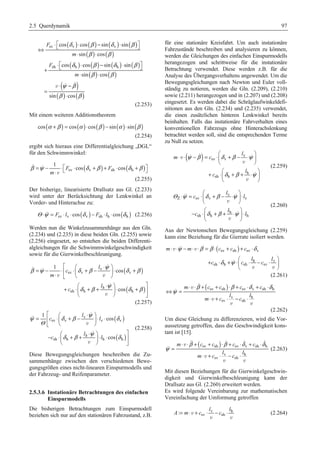 2.5 Querdynamik 97 
( ) ( ) ( ) ( ) 
⋅ ª¬ ⋅ − ⋅ º¼ ⇔ 
δ β δ β 
cos cos sin sin 
F 
sv v v 
( ) ( ) 
⋅ ⋅ 
sin cos 
m 
( ) ( ) ( ) ( ) 
F 
sh ⋅ ª¬ cos h ⋅ cos − sin h 
⋅ sin 
º¼ + 
( ) ( ) 
⋅ ⋅ 
sin cos 
m 
( ) 
( ) ( ) 
v   
sin cos 
β β 
δ β δ β 
β β 
⋅ ψ − 
β 
β β 
= 
⋅ 
(2.253) 
Mit einem weiteren Additionstheorem 
cos (α +β ) = cos (α )⋅cos (β ) − sin(α )⋅sin(β ) 
(2.254) 
ergibt sich hieraus eine Differentialgleichung „DGL“ 
für den Schwimmwinkel: 
sv ( v ) sh ( h ) 
1 
β =ψ − ⋅ ª¬ F ⋅ cos δ +β + F ⋅ cos 
δ +β º¼ m 
⋅ 
  
v 
(2.255) 
Der bisherige, linearisierte Drallsatz aus Gl. (2.233) 
wird unter der Berücksichtung der Lenkwinkel an 
Vorder- und Hinterachse zu: 
Θ ⋅ψ = Fsv ⋅ lv ⋅ cos (δ v ) − Fsh ⋅ lh ⋅cos (δ h ) (2.256) 
Werden nun die Winkelzusammenhänge aus den Gln. 
(2.234) und (2.235) in diese beiden Gln. (2.255) sowie 
(2.256) eingesetzt, so entstehen die beiden Differenti-algleichungen 
für die Schwimmwinkelgeschwindigkeit 
sowie für die Gierwinkelbeschleunigung. 
ª § ⋅ · 
   
β ψ δ β ψ δ β 
( ) 
( ) 
v 
= − ⋅ « sv ⋅¨ v + − ¸ ⋅ v 
+ ⋅ v ¬ © v 
¹ 
§ ⋅  
· º 
sh h h 
1 
cos 
h cos 
l 
c 
m 
l 
c 
δ β ψ δ β 
+ ⋅¨ + + ¸ ⋅ + » 
v 
© ¹ ¼ 
(2.257) 
ª § ⋅ · 
  
ψ δ β ψ δ 
( ) 
( ) 
v 
= « ⋅¨ + − ¸ ⋅ ⋅ 
sv v v v 
v 
¬ © ¹ 
§ ⋅  
· º 
sh h h h 
1 
cos 
h cos 
l 
c l 
l 
c l 
Θ 
δ β ψ δ 
− ⋅¨ + + ¸ ⋅ ⋅ » 
v 
© ¹ ¼ 
(2.258) 
Diese Bewegungsgleichungen beschreiben die Zu-sammenhänge 
zwischen den verschiedenen Bewe-gungsgrößen 
eines nicht-linearen Einspurmodells und 
der Fahrzeug- und Reifenparameter. 
2.5.3.6 Instationäre Betrachtungen des einfachen 
Einspurmodells 
Die bisherigen Betrachtungen zum Einspurmodell 
beziehen sich nur auf den stationären Fahrzustand, z.B. 
für eine stationäre Kreisfahrt. Um auch instationäre 
Fahrzustände beschreiben und analysieren zu können, 
werden die Gleichungen des einfachen Einspurmodells 
herangezogen und schrittweise für die instationäre 
Betrachtung verwendet. Diese werden z.B. für die 
Analyse des Übergangsverhaltens angewendet. Um die 
Bewegungsgleichungen nach Newton und Euler voll-ständig 
zu notieren, werden die Gln. (2.209), (2.210) 
sowie (2.211) herangezogen und in (2.207) und (2.208) 
eingesetzt. Es werden dabei die Schräglaufwinkeldefi-nitionen 
aus den Gln. (2.234) und (2.235) verwendet, 
die einen zusätzlichen hinteren Lenkwinkel bereits 
beinhalten. Falls das instationäre Fahrverhalten eines 
konventionellen Fahrzeugs ohne Hinterachslenkung 
betrachtet werden soll, sind die entsprechenden Terme 
zu Null zu setzen. 
( ) v 
§ · 
   
⋅ ⋅ − = ⋅¨ + − ⋅ ¸ 
ψ β δ β ψ 
sv v 
© ¹ 
§ · 
h 
sh h 
l 
m c 
l 
c 
 
δ β ψ 
+ ⋅¨ + + ⋅ ¸ 
© ¹ 
v 
v 
v 
(2.259) 
§ · 
v 
l 
  
⋅ = ⋅¨ + − ⋅ ¸ ⋅ 
Θ ψ δ β ψ 
c l 
Z sv v v 
v 
© ¹ 
§ · 
h 
l 
 
− ⋅¨ + + ⋅ ¸ ⋅ 
δ β ψ 
c l 
sh h h 
v 
© ¹ 
(2.260) 
Aus der Newtonschen Bewegungsgleichung (2.259) 
kann eine Beziehung für die Gierrate isoliert werden. 
( sv sh ) sv v 
⋅ ⋅ − ⋅ ⋅ = ⋅ + + ⋅ 
ψ β β δ 
§ l l 
· 
h v 
m m c c c 
+ c sh ⋅ δ h + ψ 
⋅¨ c sh ⋅ − c 
sv 
⋅ ¸ 
© ¹ 
 
 
v v 
v v 
(2.261) 
( sv sh ) sv v sh h 
β β δ δ 
m c c c c 
l l 
v h 
m c c 
sv sh 
ψ 
⋅ ⋅ + + ⋅ + ⋅ + ⋅ 
⇔ = 
⋅ + ⋅ − ⋅ 
 
 
v 
v 
v v 
(2.262) 
Um diese Gleichung zu differenzieren, wird die Vor-aussetzung 
getroffen, dass die Geschwindigkeit kons-tant 
ist [15]. 
( sv sh ) sv v sh h 
    
β β δ δ 
m c c c c 
l l 
v h 
m c c 
sv sh 
ψ 
⋅ ⋅ + + ⋅ + ⋅ + ⋅ 
= 
⋅ + ⋅ − ⋅ 
 
v 
v 
v v 
(2.263) 
Mit diesen Beziehungen für die Gierwinkelgeschwin-digkeit 
und Gierwinkelbeschleunigung kann der 
Drallsatz aus Gl. (2.260) erweitert werden. 
Es wird folgende Vereinbarung zur mathematischen 
Vereinfachung der Umformung getroffen 
l l 
v h 
A = m⋅v + c ⋅ − c ⋅ 
: sv sh 
v v 
(2.264) 
 