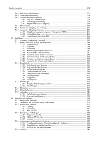 Inhaltsverzeichnis XIII 
3.6.3 Federträger und Federbein ....................................................................................................... 272 
3.6.4 Stoßdämpferberechnung .......................................................................................................... 274 
3.6.5 Zusatzfunktionen im Dämpfer ................................................................................................. 275 
3.6.5.1 Zug- und Druckanschläge ......................................................................................... 275 
3.6.5.2 Hubabhängige Dämpfung ......................................................................................... 278 
3.6.5.3 Amplitudenselektive Dämpfung ................................................................................ 279 
3.6.6 Dämpferlager ........................................................................................................................... 280 
3.6.7 Semiaktive Dämpfung und Federung ...................................................................................... 281 
3.6.8 Alternative Dämpfungsprinzipien ............................................................................................ 285 
3.6.8.1 Dämpfer mit magnetoreologischen Flüssigkeiten (MRF) ......................................... 286 
3.6.8.2 Verbunddämpfung ..................................................................................................... 286 
3.6.8.3 Lastabhängige Dämpfung (PDC) .............................................................................. 286 
3.7 Radführung .......................................................................................................................................... 287 
3.7.1 Aufgaben, Struktur und Systematik ......................................................................................... 287 
3.7.2 Lenker Aufgaben, Struktur und Systematik ............................................................................. 288 
3.7.2.1 Führungslenker .......................................................................................................... 290 
3.7.2.2 Traglenker ................................................................................................................. 290 
3.7.2.3 Hilfslenker ................................................................................................................. 290 
3.7.2.4 Anforderungen an Fahrwerkslenker .......................................................................... 291 
3.7.2.5 Werkstoffe für Fahrwerkslenker ................................................................................ 291 
3.7.2.6 Herstellverfahren für Fahrwerklenker ....................................................................... 292 
3.7.2.7 Herstellverfahren für Aluminiumlenker .................................................................... 298 
3.7.2.8 Auslegung und Optimierung der Lenker ................................................................... 300 
3.7.2.9 Integration der Gelenke an den Lenker ..................................................................... 300 
3.7.3 Kugelgelenk ............................................................................................................................. 301 
3.7.3.1 Aufgabe und Anforderungen ..................................................................................... 301 
3.7.3.2 Systematik für Kugelgelenke .................................................................................... 302 
3.7.3.3 Aufbau der Kugelgelenke .......................................................................................... 303 
3.7.3.4 Lagersystem (Schale, Fett) ........................................................................................ 305 
3.7.3.5 Dichtsystem (Balg, Spannring) ................................................................................. 308 
3.7.3.6 Führungsgelenke ....................................................................................................... 311 
3.7.3.7 Traggelenke ............................................................................................................... 313 
3.7.3.8 Hülsengelenke ........................................................................................................... 314 
3.7.4 Gummilager ............................................................................................................................. 315 
3.7.4.1 Aufgabe, Anforderungen, Funktion .......................................................................... 315 
3.7.4.2 Ausführungen ............................................................................................................ 318 
3.7.5 Drehgelenk .............................................................................................................................. 319 
3.7.6 Drehschubgelenk ..................................................................................................................... 320 
3.7.7 Achsträger ............................................................................................................................... 321 
3.7.7.1 Aufgabe und Anforderungen ..................................................................................... 321 
3.7.7.2 Systematik und Bauarten ........................................................................................... 322 
3.8 Radträger und Radlager ....................................................................................................................... 324 
3.8.1 Bauarten für Radträger ............................................................................................................ 325 
3.8.2 Werkstoffe und Herstellverfahren für Radträger ...................................................................... 327 
3.8.3 Bauarten für Radlager .............................................................................................................. 327 
3.8.3.1 Dichtung .................................................................................................................... 330 
3.8.3.2 Schmierung ............................................................................................................... 331 
3.8.3.3 ABS-Sensoren ........................................................................................................... 331 
3.8.4 Herstellung von Radlagern ...................................................................................................... 333 
3.8.4.1 Ringe und Flansche ................................................................................................... 333 
3.8.4.2 Käfige und Wälzkörper ............................................................................................. 334 
3.8.4.3 Montage .................................................................................................................... 334 
3.8.5 Anforderung, Auslegung und Erprobung ................................................................................. 334 
3.8.5.1 Ermüdungslebensdauer (Überrollfestigkeit) des Radlagers ....................................... 336 
3.8.5.2 Bauteilfestigkeit und Kippsteifigkeit ......................................................................... 338 
3.8.5.3 Verifizierung durch Prüfmethoden ............................................................................ 340 
3.8.6 Ausblick .................................................................................................................................. 341 
 