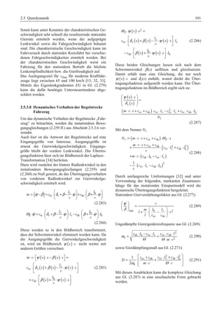 2.5 Querdynamik 101 
Somit kann unter Kenntnis der charakteristischen Ge-schwindigkeit 
sehr schnell die resultierende stationäre 
Gierrate ermittelt werden, wenn der aufgeprägte 
Lenkwinkel sowie die Fahrgeschwindigkeit bekannt 
sind. Die charakteristische Geschwindigkeit kann im 
Fahrversuch durch stationäre Kreisfahrt bei verschie-denen 
Fahrgeschwindigkeiten ermittelt werden. Bei 
der charakteristischen Geschwindigkeit weist ein 
Fahrzeug für den stationären Betrieb die höchste 
Lenkempfindlichkeit bzw. die Gierfreudigkeit auf. 
Das Auslegungsziel für vchar für moderne Kraftfahr-zeuge 
liegt zwischen 65 und 100 km/h [15, 32, 33]. 
Mittels des Eigenlenkgradienten EG in Gl. (2.279) 
kann die dafür benötigte Untersteuertendenz abge-schätzt 
werden. 
2.5.3.8 Dynamisches Verhalten der Regelstrecke 
Fahrzeug 
Um das dynamische Verhalten der Regelstrecke „Fahr-zeug“ 
zu betrachten, werden die instationären Bewe-gungsgleichungen 
(2.259 ff.) aus Abschnitt 2.5.3.6 ver-wendet. 
Auch hier ist die Antwort der Regelstrecke auf eine 
Eingangsgröße von Interesse. Ausgangsgröße ist 
erneut die Gierwinkelgeschwindigkeit, Eingangs-größe 
bleibt der vordere Lenkwinkel. Die Übertra-gungsfunktion 
lässt sich im Bildbereich der Laplace- 
Transformation [34] herleiten. 
Dazu wird zunächst der hintere Radlenkwinkel in den 
instationären Bewegungsgleichungen (2.259) und 
(2.260) zu Null gesetzt, da das Übertragungsverhalten 
von vorderem Radlenkwinkel zur Gierwinkelge-schwindigkeit 
ermittelt wird. 
( ) v h 
§ l · § l 
· 
v     
m ψ β c δ β ψ c β ψ 
⋅ ⋅ − = sv ⋅¨ v + − ⋅ ¸+ sh 
⋅¨ + ⋅ ¸ 
v v 
© ¹ © ¹ 
(2.283) 
§ l · § l 
· 
v h 
   
Θ ψ c δ β ψ l c β ψ l 
⋅ = ⋅¨ + − ⋅ ¸⋅ − ⋅¨ + ⋅ ¸⋅ 
Z sv v v sh h 
v v 
© ¹ © ¹ 
(2.284) 
Diese werden so in den Bildbereich transformiert, 
dass der Schwimmwinkel eliminiert werden kann. Da 
die Ausgangsgröße die Gierwinkelgeschwindigkeit 
ist, wird im Bildbereich ψ (s)⋅ s nicht weiter mit 
anderen Größen verrechnet. 
( ) ( ) 
( ) ( ) ( ) 
( ) ( ) 
⋅ ⋅ ª¬ ⋅ − ⋅ º¼ = 
ª º 
⋅ « + − ⋅ ⋅ » 
¬ ¼ 
ψ β 
δ β ψ 
m ss s s 
v 
sv v 
ª º 
h 
+ sh 
⋅ « + ⋅ ⋅ » 
l 
c s s ss 
l 
β ψ 
c s s s 
¬ ¼ 
v 
v 
v 
(2.285) 
( ) 
2 
( ) ( ) ( ) 
( ) ( ) 
⋅ ⋅ = 
ª º 
⋅ « + − v 
⋅ ⋅ » ⋅ 
¬ ¼ 
Θ ψ 
Z s s 
l 
δ β ψ 
c s s ss l 
sv v v 
v 
ª º 
h 
l 
− ⋅ « + ⋅ ⋅ » ⋅ 
β ψ 
c s s s l 
sh h 
v 
¬ ¼ 
(2.286) 
Diese beiden Gleichungen lassen sich nach dem 
Schwimmwinkel β (s) auflösen und gleichsetzen. 
Damit erhält man eine Gleichung, die nur noch 
ψ (s)⋅ s und δv(s) enthält, womit direkt die Über-tragungsfunktion 
aufgestellt werden kann. Die Über-tragungsfunktion 
im Bildbereich ergibt sich zu: 
( ) 
( ) 
( ) 
§ ⋅ · 
¨¨ ¸¸ = 
© v 
¹ 
2 
sv sh sv v sv v sv sh h 
1 
s s 
s 
m s c c c l c l c c l 
N 
ψ 
δ 
⋅v ⋅ + + ⋅ ⋅ − ⋅ + ⋅ ⋅ 
(2.287) 
Mit dem Nenner N1 
( ) 
= ⋅ v 
⋅ + + ⋅Θ ⋅ 
+ ⋅ v 
⋅ + + ⋅ ⋅ + ⋅ 
+ ⋅ ⋅ ⋅ − ⋅ 
− ⋅ ⋅ − ⋅ 
N m s c c Z s 
( ) 
1 sv sh 
m s c c 
sv sh 2 2 
sv v sh h 
v 
( sh h sv v 
) 
( ) 
2 
sv v sh h 
: 
1 
c l c l 
m c l c l 
c l c l 
v 
v 
(2.288) 
Durch umfangreiche Umformungen [32] und unter 
Verwendung der folgenden, markanten Zusammen-hänge 
für das instationäre Einspurmodell wird die 
dynamische Übertragungsfunktion hergeleitet. 
Stationärer Gierverstärkungsfaktor aus Gl. (2.277): 
 v 
m l l 
stat h v 2 
sv sh 
l 
l c c 
ψ 
δ 
§ · 
¨ ¸ = © ¹ § · + ⋅¨ − ¸ ⋅ 
© ¹ 
v 
(2.289) 
Ungedämpfte Giereigenkreisfrequenz aus Gl. (2.269): 
2 
= ⋅ − ⋅ + ⋅ ⋅ 
c l c l c c l 
sh h sv v sv sh 
e 2 
m 
ω 
Θ Θ 
⋅ ⋅v 
(2.290) 
sowie Gierdämpfungsmaß aus Gl. (2.271): 
ª ⋅ 2 + ⋅ 2 
º = ⋅ + « sv sh + sv v sh h 
» 
e 
1 
2 
c c c l c l 
D 
ω m Θ 
«¬ ⋅v ⋅v »¼ 
(2.291) 
Mit diesen Ausdrücken kann die komplexe Gleichung 
aus Gl. (2.287) in eine anschauliche Form gebracht 
werden. 
 
