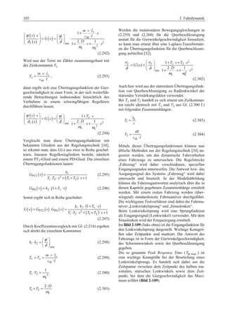 102 2 Fahrdynamik 
⋅ ⋅ § ψ ( ) 
v 
⋅ · 1 
+ ⋅ § · ¨¨ ¸¸ = ( ) 
= ψ 
¨ ¸ ⋅ sh 
⋅ 
© δ ( ) ¹ © δ 
¹ + 2 ⋅ ⋅ + 1 
⋅ 
v stat 2 
2 
e e 
1 
m l 
s 
s s c l 
G s 
s Ds s 
ω ω 
 
v 
(2.292) 
Wird nun der Term im Zähler zusammengefasst mit 
der Zeitkonstanten Tz 
v 
z 
= ⋅ v 
⋅ 
m l 
sh 
T 
⋅ 
c l 
, (2.293) 
dann ergibt sich eine Übertragungsfunktion der Gier-geschwindigkeit 
in einer Form, in der sich weiterfüh-rende 
Betrachtungen insbesondere hinsichtlich des 
Verhaltens in einem schwingfähigen Regelkreis 
durchführen lassen. 
( ) 
§ ψ s ⋅ s · ¨¨ ( ) ¸¸ = ( ) § · = ψ 
⋅ 1 
+ T z 
⋅ 
s 
© δ ¨ ¹ © δ 
¸ ¹ + 2 ⋅ ⋅ + 1 
⋅ 
v stat 2 
2 
e e 
1 
G s 
s Ds s 
ω ω 
 
(2.294) 
Vergleicht man diese Übertragungsfunktion mit 
bekannten Gliedern aus der Regelungstechnik [34], 
so erkennt man, dass G(s) aus zwei in Reihe geschal-teten, 
linearen Regelkreisgliedern besteht, nämlich 
einem PT2-Glied und einem PD-Glied. Die einzelnen 
Übertragungsfunktionen lauten: 
k 
( ) 1 
( ) 
PT2 2 
1 2 1 2 1 
G s 
T T s T T s 
= 
⋅ ⋅ + + ⋅ + 
(2.295) 
GPD (s) = k2 ⋅(1+Tv ⋅ s) (2.296) 
Somit ergibt sich in Reihe geschaltet: 
( ) ( ) ( ) 1 ⋅ 2 ⋅ ( 1 
+ v 
⋅ 
) 
( ) 
PT2 PD 2 
1 2 1 2 
1 
k k T s 
G s G s G s 
T T s T T s 
= ⋅ = 
⋅ ⋅ + + ⋅ + 
(2.297) 
Durch Koeffizientenvergleich mit Gl. (2.214) ergeben 
sich direkt die einzelnen Konstanten 
1 2 
stat 
k k 
 
ψ 
δ 
§ · 
⋅ =¨ ¸ 
© ¹ 
(2.298) 
v 
= = ⋅ ⋅ 
v z 
v 
m l 
sh 
T T 
⋅ 
c l 
(2.299) 
1 
⋅ = (2.300) 
1 2 2 
e 
T T 
ω 
+ = ⋅ (2.301) 
1 2 
2 D 
e 
T T 
ω 
Werden die instationären Bewegungsgleichungen in 
(2.259) und (2.260) für die Querbeschleunigung 
anstatt für die Gierwinkelgeschwindigkeit formuliert, 
so kann man erneut über eine Laplace-Transformati-on 
die Übertragungsfunktion für die Querbeschleuni-gung 
aufstellen [32]. 
§ · + ⋅ + ⋅ = ′ = ¨¨ ¸¸ ⋅ © ¹ + ⋅ ⋅ + ⋅ 
2 
a a T s T s 
y y 1 2 
δ δ s s 
stat 2 
2 
e e 
1 
( ) 
2 1 
1 
G s 
D 
ω ω 
(2.302) 
Auch hier wird aus der stationären Übertragungsfunk-tion 
von Querbeschleunigung zu Radlenkwinkel der 
stationäre Verstärkungsfaktor verwendet. 
Bei T1 und T2 handelt es sich erneut um Zeitkonstan-ten 
(nicht identisch mit T1 und T2 aus Gl. (2.300 f.) 
mit folgenden Zusammenhängen: 
h 
1 
l 
T = 
v 
(2.303) 
2 
= Θ 
sh 
T 
⋅ 
c l 
(2.304) 
Mittels dieser Übertragungsfunktionen können nun 
übliche Methoden aus der Regelungstechnik [34] an-gesetzt 
werden, um das dynamische Fahrverhalten 
eines Fahrzeugs zu untersuchen. Die Regelstrecke 
„Fahrzeug“ wird dabei verschiedenen, speziellen 
Eingangssignalen unterworfen. Die Antwort bzw. das 
Ausgangssignal des Systems „Fahrzeug“ wird dabei 
untersucht und beurteilt. In der Modellabbildung 
können die Fahrzeugantworten analytisch über die in 
diesen Kapiteln gegebenen Zusammenhänge ermittelt 
werden. Mit einem realen Fahrzeug werden (über-wiegend) 
standardisierte Fahrmanöver durchgeführt. 
Die wichtigsten Testverfahren sind dabei die Fahrma-növer 
„Lenkwinkelsprung“ und „Sinuslenken“. 
Beim Lenkwinkelsprung wird eine Sprungfunktion 
als Eingangssignal (Lenkwinkel) verwendet. Mit dem 
Sinuslenken wird der Frequenzgang ermittelt. 
Im Bild 2-109 (links oben) ist die Eingangsfunktion für 
den Lenkwinkelsprung dargestellt. Wichtige Kenngrö-ßen 
oder Zeitpunkte sind markiert. Die Antwort des 
Fahrzeugs ist in Form der Gierwinkelgeschwindigkeit, 
des Schwimmwinkels sowie der Querbeschleunigung 
gegeben. 
Die so genannte Peak Response Time ( Tψ ,max ) ist 
eine wichtige Kenngröße bei der Beurteilung eines 
Lenkwinkelsprungs. Es handelt sich dabei um die 
Zeitspanne zwischen dem Zeitpunkt des halben ma-ximalen, 
statischen Lenkwinkels sowie dem Zeit-punkt, 
bei dem die Giergeschwindigkeit das Maxi-mum 
erfährt (Bild 2-109). 
 