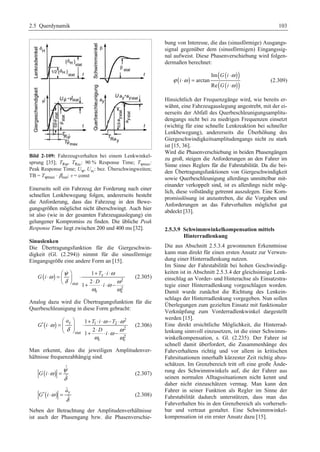 2.5 Querdynamik 103 
Bild 2-109: Fahrzeugverhalten bei einem Lenkwinkel-sprung 
[35]; TRψ, TRay: 90 % Response Time; Tψmax: 
Peak Response Time; Uψ, Uay: bez. Überschwingweiten; 
TB = Tψmax ⋅ βstat; v = const 
Einerseits soll ein Fahrzeug der Forderung nach einer 
schnellen Lenkbewegung folgen, andererseits besteht 
die Anforderung, dass das Fahrzeug in den Bewe-gungsgrößen 
möglichst nicht überschwingt. Auch hier 
ist also (wie in der gesamten Fahrzeugauslegung) ein 
gelungener Kompromiss zu finden. Die übliche Peak 
Response Time liegt zwischen 200 und 400 ms [32]. 
Sinuslenken 
Die Übertragungsfunktion für die Giergeschwin-digkeit 
(Gl. (2.294)) nimmt für die sinusförmige 
Eingangsgröße eine andere Form an [15]. 
§ · ω ψ + ⋅ ⋅ 
ω 
( ) z 
⋅ = ¨ ¸ ⋅ © ¹ + ⋅ ⋅ ⋅ − 
δ ω ω 
2 
stat 
2 
e e 
1 
2 
1 
T i 
G i 
D 
i 
ω ω 
 
(2.305) 
Analog dazu wird die Übertragungsfunktion für die 
Querbeschleunigung in diese Form gebracht: 
§ · + ⋅ ⋅ − ⋅ ′ ⋅ = ¨¨ ¸¸ ⋅ © ¹ + ⋅ ⋅ ⋅ − 
( ) a T i T 
2 
ω y 1 ω 2 
ω 
δ ω ω 
2 
stat 
2 
e e 
1 
2 
1 
G i 
D 
i 
ω ω 
(2.306) 
Man erkennt, dass die jeweiligen Amplitudenver-hältnisse 
frequenzabhängig sind. 
( ) ˆ 
ˆ 
G i 
ω ψ 
δ 
⋅ = 
 
(2.307) 
( ) a 
ˆy 
′ ⋅ = (2.308) 
ˆ 
G i ω 
δ 
Neben der Betrachtung der Amplitudenverhältnisse 
ist auch der Phasengang bzw. die Phasenverschie-bung 
von Interesse, die das (sinusförmige) Ausgangs-signal 
gegenüber dem (sinusförmigen) Eingangssig-nal 
aufweist. Diese Phasenverschiebung wird folgen-dermaßen 
berechnet: 
( ) ( ( ⋅ 
)) 
( ( )) 
Im 
arctan 
Re 
G i 
i 
G i 
ω 
ϕ ω 
ω 
⋅ = 
⋅ 
(2.309) 
Hinsichtlich der Frequenzgänge wird, wie bereits er-wähnt, 
eine Fahrzeugauslegung angestrebt, mit der ei-nerseits 
der Abfall des Querbeschleunigungsamplitu-dengangs 
nicht bei zu niedrigen Frequenzen einsetzt 
(wichtig für eine schnelle Lenkreaktion bei schneller 
Lenkbewegung), andererseits die Überhöhung des 
Giergeschwindigkeitsamplitudengangs nicht zu stark 
ist [15, 36]. 
Wird die Phasenverschiebung in beiden Phasengängen 
zu groß, steigen die Anforderungen an den Fahrer im 
Sinne eines Reglers für die Fahrstabilität. Da die bei-den 
Übertragungsfunktionen von Giergeschwindigkeit 
sowie Querbeschleunigung allerdings unmittelbar mit-einander 
verkoppelt sind, ist es allerdings nicht mög-lich, 
diese vollständig getrennt auszulegen. Eine Kom-promisslösung 
ist anzustreben, die die Vorgaben und 
Anforderungen an das Fahrverhalten möglichst gut 
abdeckt [33]. 
2.5.3.9 Schwimmwinkelkompensation mittels 
Hinterradlenkung 
Die aus Abschnitt 2.5.3.4 gewonnenen Erkenntnisse 
kann man direkt für einen ersten Ansatz zur Verwen-dung 
einer Hinterradlenkung nutzen. 
Im Sinne der Fahrstabilität bei hohen Geschwindig-keiten 
ist in Abschnitt 2.5.3.4 der gleichsinnige Lenk-einschlag 
an Vorder- und Hinterachse als Einsatzstra-tegie 
einer Hinterradlenkung vorgeschlagen worden. 
Damit wurde zunächst die Richtung des Lenkein-schlags 
der Hinterradlenkung vorgegeben. Nun sollen 
Überlegungen zum gezielten Einsatz mit funktionaler 
Verknüpfung zum Vorderradlenkwinkel dargestellt 
werden [15]. 
Eine direkt ersichtliche Möglichkeit, die Hinterrad-lenkung 
sinnvoll einzusetzen, ist die einer Schwimm-winkelkompensation, 
s. Gl. (2.235). Der Fahrer ist 
schnell damit überfordert, die Zusammenhänge des 
Fahrverhaltens richtig und vor allem in kritischen 
Fahrsituationen innerhalb kürzester Zeit richtig abzu-schätzen. 
Im Grenzbereich tritt oft eine große Ände-rung 
des Schwimmwinkels auf, die der Fahrer aus 
seinen normalen Alltagssituationen nicht kennt und 
daher nicht einzuschätzen vermag. Man kann den 
Fahrer in seiner Funktion als Regler im Sinne der 
Fahrstabilität dadurch unterstützen, dass man das 
Fahrverhalten bis in den Grenzbereich als vorherseh-bar 
und vertraut gestaltet. Eine Schwimmwinkel-kompensation 
ist ein erster Ansatz dazu [15]. 
 