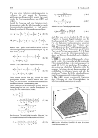 104 2 Fahrdynamik 
Wie eine solche Schwimmwinkelkompensation zu 
realisieren ist, wird anhand der Bewegungs-gleichungen 
des Einspurmodells gezeigt. Verwendet 
werden die Bewegungsgleichungen aus (2.259) und 
(2.260). 
Gemäß der Forderung nach einer Schwimmwinkel-kompensation 
werden der Schwimmwinkel sowie die 
Schwimmwinkelgeschwindigkeit zu Null gesetzt. 
Dadurch entstehen die folgenden Zusammenhänge: 
§ l · § l 
· 
v h 
v    
m ψ c δ ψ c δ ψ 
⋅ ⋅ = sv ⋅¨ v − ⋅ ¸ + sh ⋅¨ h 
+ ⋅ ¸ 
v v 
© ¹ © ¹ 
(2.310) 
§ l · § l 
· 
v h 
   
⋅ = ⋅¨ − ⋅ ¸ ⋅ − ⋅¨ + ⋅ ¸ ⋅ 
Θ ψ c δ ψ l c δ ψ l 
Z sv v v sh h h 
v v 
© ¹ © ¹ 
(2.311) 
Mittels einer Laplace-Transformation lassen sich die 
Differentialgleichungen vereinfacht lösen [15, 34]. So 
wird aus Gl. (2.310): 
ª º 
⋅ « ⋅ ⋅ + ⋅ ⋅ − ⋅ ⋅ » = 
¬ ¼ 
⋅ + ⋅ 
( ) 
v h 
sv sh 
v 
v v (2.312) 
( ) ( ) 
ψ 
δ δ 
sv v sh h 
l l 
s m s c s c s 
c s c s 
und aus Gl. (2.311) entsteht folgende Gleichung: 
ª º 
⋅ « ⋅ + ⋅ ⋅ + ⋅ ⋅ » = 
¬ ¼ 
⋅ ⋅ − ⋅ ⋅ 
( ) 
l l 
2 v h 
ψ Θ 
s s c s c s 
Z sv sh 
v v (2.313) 
( ) ( ) 
δ δ 
c l s c l s 
sv v v sh h h 
Diese können jeweils nach ψ(s) isoliert und dann 
gleichgesetzt werden. Dadurch entsteht eine Glei-chung, 
die den vorderen und hinteren Lenkwinkel in 
einen funktionalen Zusammenhang setzt. 
Durch umfangreiche Umformungen gelangt man zur 
Übertragungsfunktion des hinteren Lenkwinkels in 
Bezug auf den vorderen Lenkwinkel. 
( ) ( ) 
( ) 
h 
v 
2 
sv sh h sv v 
2 
sv sh v sh h 
Z 
2 
sh h v 
Z 
2 
sv v h 
1 
1 
s 
F s 
s 
c c l l c l m 
c c l l c l m 
s 
c l l l m 
s 
c l l l m 
δ 
δ 
δ 
Θ 
Θ 
= 
= − ⋅ ⋅ ⋅ − ⋅ ⋅ ⋅ 
⋅ ⋅ ⋅ + ⋅ ⋅ ⋅ 
+ ⋅ ⋅ 
⋅ ⋅ ⋅ − ⋅ ⋅ 
+ ⋅ ⋅ 
⋅ ⋅ + ⋅ ⋅ 
v 
v 
v 
v 
v 
v 
(2.314) 
Zur besseren Übersichtlichkeit werden folgende Pro-portionalkonstanten 
und Zeitkonstanten definiert: 
2 
= − c sv ⋅ c sh ⋅ l h ⋅ l − c sv ⋅ l v 
⋅ m 
⋅ 
h 2 
⋅ ⋅ ⋅ + ⋅ ⋅ ⋅ 
sv sh v sh h 
P 
c c l l c l m 
v 
v 
(2.315) 
= Θ Z 
⋅ 
v 
D 2 
⋅ ⋅ − ⋅ ⋅ 
sh h v 
T 
c l l l m 
v 
(2.316) 
= Θ Z 
⋅ 
v 
1 2 
⋅ ⋅ + ⋅ ⋅ 
sv v h 
T 
c l l l m 
v 
(2.317) 
Damit wird die Übertragungsfunktion zu: 
( ) ( ) 
= = ⋅ + ⋅ 
s T s 
1 
1 
δ 
δ 
h D 
F s P 
( ) 
δ 
s h 
T s + ⋅ 
v 1 
(2.318) 
Auch hier kann wie in Abschnitt 2.5.3.8 mit dem 
Vergleich zu linearen Regelkreisgliedern aus der 
Regelungstechnik das Verhalten beschrieben werden. 
Für die Schwimmwinkelkompensation entspricht 
diese Übertragungsfunktion dem Verhalten eines 
PDT1-Elements mit dem Verstärkungsfaktor des Pro-portionalanteils 
Ph, der Zeitkonstante des D-Anteils 
TD sowie der Verzögerungskonstanten T1 [34]. Direkt 
zu erkennen ist, dass die Übersetzung zwischen vor-derem 
und hinterem Lenkwinkel geschwindigkeits-abhängig 
ist. 
In Bild 2-110 wird ein Kennfeld dargestellt, welches 
nur für positive Schwimmwinkel gilt. Für instationäre 
Fahrzustände (Einlenken, Lenkwinkelsprung usw.) ist 
gemäß Gl. (2.318) ein spezifisches Zeitverhalten in 
der Ansteuerung erforderlich. Zu beachten ist bei der 
gesamten Herleitung, dass die Zusammenhänge auf 
modellhaften Vorstellungen basieren und z.B. das 
nichtlineare Verhalten der Reifen oder elastokinema-tische 
Vorgänge noch nicht berücksichtigt sind. 
In Bild 2-111 werden experimentelle Ergebnisse 
eines Fahrzeugs mit einer Hinterradlenkung zur 
Schwimmwinkelkompensation dargestellt. 
Bild 2-110: Mögliches Kennfeld für eine Schwimm-winkelkompensation 
[15] 
 