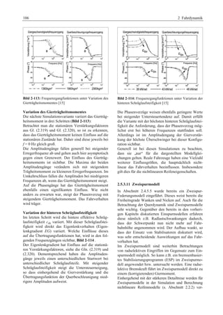 106 2 Fahrdynamik 
Bild 2-113: Frequenzgangfunktionen unter Variation des 
Gierträgheitsmomentes [15] 
Variation des Gierträgheitsmomentes 
Die nächste Simulationsvariante variiert das Gierträg-heitsmoment 
in drei Schritten (Bild 2-113): 
Betrachtet man die stationären Verstärkungsfaktoren 
aus Gl. (2.319) und Gl. (2.320), so ist zu erkennen, 
dass das Gierträgheitsmoment keinen Einfluss auf die 
stationären Zustände hat. Daher sind diese jeweils bei 
f = 0 Hz gleich groß. 
Die Amplitudengänge fallen generell bei steigender 
Erregerfrequenz ab und gehen auch hier asymptotisch 
gegen einen Grenzwert. Der Einfluss des Gierträg-heitsmoments 
ist sichtbar. Die Maxima der beiden 
Amplitudengänge verändern sich mit steigendem 
Trägheitsmoment zu kleineren Erregerfrequenzen. Im 
Umkehrschluss fallen die Amplituden bei niedrigeren 
Frequenzen ab, wenn das Gierträgheitsmoment steigt. 
Auf die Phasengänge hat das Gierträgheitsmoment 
ebenfalls einen signifikanten Einfluss. Wie nicht 
anders zu erwarten war, steigt der Phasenverzug mit 
steigendem Gierträgheitsmoment. Das Fahrverhalten 
wird träger. 
Variation der hinteren Schräglaufsteifigkeit 
Im letzten Schritt wird die hintere effektive Schräg-laufsteifigkeit 
csh variiert. Mit dieser Schräglaufstei-figkeit 
wird direkt das Eigenlenkverhalten (Eigen-lenkgradient 
EG) variiert. Welche Einflüsse dieses 
auf die Übertragungsfunktionen hat, wird in den fol-genden 
Frequenzgängen sichtbar, Bild 2-114 . 
Der Eigenlenkgradient hat Einfluss auf die stationä-ren 
Verstärkungsfaktoren, siehe die Gln. (2.319) und 
(2.320). Dementsprechend haben die Amplituden-gänge 
jeweils einen unterschiedlichen Startwert bei 
unterschiedlicher Schräglaufsteife. Mit steigender 
Schräglaufsteifigkeit steigt die Untersteuerneigung, 
so dass einhergehend die Gierverstärkung und die 
Übertragungsfunktion der Querbeschleunigung nied-rigere 
Amplituden aufweist. 
Bild 2-114: Frequenzgangfunktionen unter Variation der 
hinteren Schräglaufsteifigkeit [15] 
Die Phasenverzüge weisen ebenfalls geringere Werte 
bei steigender Untersteuertendenz auf. Damit erfüllt 
die Variante mit der höchsten hinteren Schräglaufstei-figkeit 
die Anforderung, dass der Phasenverzug mög-lichst 
erst bei höheren Frequenzen stattfinden soll. 
Allerdings ist im Amplitudengang der Gierverstär-kung 
der höchste Überschwinger bei dieser Konfigu-ration 
sichtbar. 
Generell ist bei diesen Simulationen zu beachten, 
dass sie „nur“ für die dargestellten Modellglei-chungen 
gelten. Reale Fahrzeuge haben eine Vielzahl 
weiterer Einflussgrößen, die hauptsächlich nicht-linear 
das Fahrverhalten beeinflussen. Insbesondere 
gilt dies für die nichtlinearen Reifeneigenschaften. 
2.5.3.11 Zweispurmodell 
In Abschnitt 2.4.5.5 wurde bereits ein Zweispur- 
Federungsmodell eingeführt. Dieses weist bereits die 
Freiheitsgrade Wanken und Nicken auf. Auch für die 
Betrachtung der Querdynamik sind Zweispurmodelle 
sehr wichtig. Gegenüber den bereits in den vorheri-gen 
Kapiteln diskutierten Einspurmodellen erfahren 
diese nämlich z.B. Radlastschwankungen dadurch, 
dass der Schwerpunkt nun nicht mehr auf Fahr-bahnhöhe 
angenommen wird. Der Aufbau wankt, so 
dass der Einsatz von Stabilisatoren diskutiert wird, 
was sehr entscheidende Auswirkungen auf das Fahr-verhalten 
hat. 
Im Zweispurmodell sind weiterhin Betrachtungen 
von radselektiven Eingriffen im Gegensatz zum Ein-spurmodell 
möglich. So kann z.B. ein bremsenbasier-tes 
Stabilisierungsprogramm (ESP) im Zweispurmo-dell 
angewendet bzw. untersucht werden. Eine radse-lektive 
Bremskraft führt im Zweispurmodell direkt zu 
einem (korrigierenden) Giermoment. 
Einhergehend mit der stärkeren Detailtreue werden für 
Zweispurmodelle in der Simulation und Berechnung 
nichtlineare Reifenmodelle (s. Abschnitt 2.2.2) ver- 
 