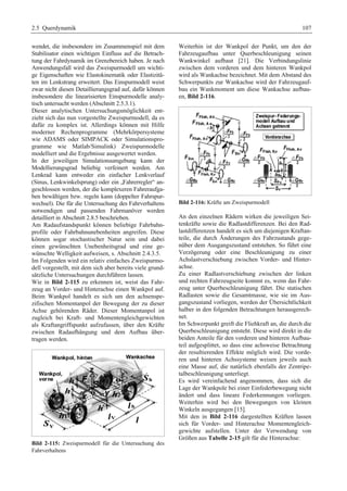 2.5 Querdynamik 107 
wendet, die insbesondere im Zusammenspiel mit dem 
Stabilisator einen wichtigen Einfluss auf die Betrach-tung 
der Fahrdynamik im Grenzbereich haben. Je nach 
Anwendungsfall wird das Zweispurmodell um wichti-ge 
Eigenschaften wie Elastokinematik oder Elastizitä-ten 
im Lenkstrang erweitert. Das Einspurmodell weist 
zwar nicht diesen Detaillierungsgrad auf, dafür können 
insbesondere die linearisierten Einspurmodelle analy-tisch 
untersucht werden (Abschnitt 2.5.3.1). 
Dieser analytischen Untersuchungsmöglichkeit ent-zieht 
sich das nun vorgestellte Zweispurmodell, da es 
dafür zu komplex ist. Allerdings können mit Hilfe 
moderner Rechenprogramme (Mehrkörpersysteme 
wie ADAMS oder SIMPACK oder Simulationspro-gramme 
wie Matlab/Simulink) Zweispurmodelle 
modelliert und die Ergebnisse ausgewertet werden. 
In der jeweiligen Simulationsumgebung kann der 
Modellierungsgrad beliebig verfeinert werden. Am 
Lenkrad kann entweder ein einfacher Lenkverlauf 
(Sinus, Lenkwinkelsprung) oder ein „Fahrerregler“ an-geschlossen 
werden, der die komplexeren Fahreraufga-ben 
bewältigen bzw. regeln kann (doppelter Fahrspur-wechsel). 
Die für die Untersuchung des Fahrverhaltens 
notwendigen und passenden Fahrmanöver werden 
detailliert in Abschnitt 2.8.5 beschrieben. 
Am Radaufstandspunkt können beliebige Fahrbahn-profile 
oder Fahrbahnunebenheiten angreifen. Diese 
können sogar stochastischer Natur sein und dabei 
einen gewünschten Unebenheitsgrad und eine ge-wünschte 
Welligkeit aufweisen, s. Abschnitt 2.4.3.5. 
Im Folgenden wird ein relativ einfaches Zweispurmo-dell 
vorgestellt, mit dem sich aber bereits viele grund-sätzliche 
Untersuchungen durchführen lassen. 
Wie in Bild 2-115 zu erkennen ist, weist das Fahr-zeug 
an Vorder- und Hinterachse einen Wankpol auf. 
Beim Wankpol handelt es sich um den achsenspe-zifischen 
Momentanpol der Bewegung der zu dieser 
Achse gehörenden Räder. Dieser Momentanpol ist 
zugleich bei Kraft- und Momentengleichgewichten 
als Kraftangriffspunkt aufzufassen, über den Kräfte 
zwischen Radaufhängung und dem Aufbau über-tragen 
werden. 
Bild 2-115: Zweispurmodell für die Untersuchung des 
Fahrverhaltens 
Weiterhin ist der Wankpol der Punkt, um den der 
Fahrzeugaufbau unter Querbeschleunigung seinen 
Wankwinkel aufbaut [21]. Die Verbindungslinie 
zwischen dem vorderen und dem hinteren Wankpol 
wird als Wankachse bezeichnet. Mit dem Abstand des 
Schwerpunkts zur Wankachse wird der Fahrzeugauf-bau 
ein Wankmoment um diese Wankachse aufbau-en, 
Bild 2-116. 
Bild 2-116: Kräfte am Zweispurmodell 
An den einzelnen Rädern wirken die jeweiligen Sei-tenkräfte 
sowie die Radlastdifferenzen. Bei den Rad-lastdifferenzen 
handelt es sich um diejenigen Kraftan-teile, 
die durch Änderungen des Fahrzustands gege-nüber 
dem Ausgangszustand entstehen. So führt eine 
Verzögerung oder eine Beschleunigung zu einer 
Achslastverschiebung zwischen Vorder- und Hinter-achse. 
Zu einer Radlastverschiebung zwischen der linken 
und rechten Fahrzeugseite kommt es, wenn das Fahr-zeug 
unter Querbeschleunigung fährt. Die statischen 
Radlasten sowie die Gesamtmasse, wie sie im Aus-gangszustand 
vorliegen, werden der Übersichtlichkeit 
halber in den folgenden Betrachtungen herausgerech-net. 
Im Schwerpunkt greift die Fliehkraft an, die durch die 
Querbeschleunigung entsteht. Diese wird direkt in die 
beiden Anteile für den vorderen und hinteren Aufbau-teil 
aufgesplittet, so dass eine achsweise Betrachtung 
der resultierenden Effekte möglich wird. Die vorde-ren 
und hinteren Achssysteme weisen jeweils auch 
eine Masse auf, die natürlich ebenfalls der Zentripe-talbeschleunigung 
unterliegt. 
Es wird vereinfachend angenommen, dass sich die 
Lage der Wankpole bei einer Einfederbewegung nicht 
ändert und dass lineare Federkennungen vorliegen. 
Weiterhin wird bei den Bewegungen von kleinen 
Winkeln ausgegangen [15]. 
Mit den in Bild 2-116 dargestellten Kräften lassen 
sich für Vorder- und Hinterachse Momentengleich-gewichte 
aufstellen. Unter der Verwendung von 
Größen aus Tabelle 2-15 gilt für die Hinterachse: 
 