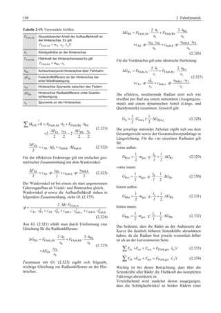 108 2 Fahrdynamik 
Tabelle 2-15: Verwendete Größen 
FFlieh,Ah Abzustützender Anteil der Aufbaufliehkraft an 
der Hinterachse. Es gilt: 
FFlieh,Ah = mA ⋅ ay ⋅ lv l 
h2 Wankpolhöhe an der Hinterachse 
FFlieh,Rh Fliehkraft der Hinterachsmasse.Es gilt: 
FFlieh,Rh = mRh ⋅ ay 
hRh Achsschwerpunkt Hinterachse über Fahrbahn 
ΔFFh Federkraftdifferenz an der Hinterachse bei 
einer Wankbewegung 
sFh Hinterachse Spurweite zwischen den Federn 
ΔGRh Hinterachse Radlastdifferenz unter Querbe-schleunigung. 
sh Spurweite an der Hinterachse 
! 
= = ⋅ + ⋅ 
M F h F h 
HA Flieh,Ah 2 Flieh,Rh Rh 
+ ⋅ Δ ⋅ − ⋅ Δ ⋅ 
F s G s 
Fh Fh Rh h 
0 
2 2 
2 2 2 2 
¦ 
(2.321) 
Δ F 
Fh 
= c ⋅Δ f + c ⋅Δ f 
(2.322) 
Ah h Stab,h Stab,h 2 
Für die effektiven Federwege gilt ein einfacher geo-metrischer 
Zusammenhang mit dem Wankwinkel: 
Δ F Fh s 
= c ⋅ ϕ ⋅ s Fh + c ⋅ ϕ ⋅ Stab,h 
(2.323) 
Ah Stab,h 2 2 2 
Der Wankwinkel ist bei einem als starr angenommen 
Fahrzeugaufbau an Vorder- und Hinterachse gleich. 
Wankwinkel ϕ sowie die Aufbaufliehkraft stehen in 
folgendem Zusammenhang, siehe Gl. (2.175). 
2 h F 
Flieh,A 
2 2 2 2 
c s c s c s c s 
Av Fv Ah Fh stab,v stab,v stab,h stab,h 
ϕ 
⋅Δ ⋅ 
= 
⋅ + ⋅ + ⋅ + ⋅ 
(2.324) 
Aus Gl. (2.321) erhält man durch Umformung eine 
Gleichung für die Radlastdifferenz: 
Δ = ⋅ ⋅ + ⋅ ⋅ 
2 Rh 
Rh Flieh,Ah Flieh,Rh 
h h 
Fh 
Fh 
h 
2 h 2 h 
G F F 
s s 
s 
F 
s 
+Δ ⋅ 
(2.325) 
Zusammen mit Gl. (2.323) ergibt sich folgende, 
wichtige Gleichung zur Radlastdifferenz an der Hin-terachse: 
Δ = ⋅ ⋅ + ⋅ ⋅ 
2 h 2 h 
2 Rh 
G F F 
Rh Flieh,Ah Flieh,Rh 
s s 
h h 
⋅ ⋅ + ⋅ ⋅ + ⋅ ⋅ 
s s s s 
Fh Fh Stab,h Fh 
ϕ ϕ 
c c 
Ah Stab,h 
s s 
h h 
(2.326) 
Für die Vorderachse gilt eine identische Herleitung: 
Δ = ⋅ ⋅ + ⋅ ⋅ 
2 h 2 h 
1 Rv 
G F F 
Rv Flieh,Av Flieh,Rv 
s s 
v v 
2 
Fv Stab,v Fv 
s s s 
ϕ ϕ 
c c 
Av Stab,v 
s s 
v v 
⋅ 
+ ⋅ ⋅ + ⋅ ⋅ 
(2.327) 
Die effektive, resultierende Radlast setzt sich wie 
erwähnt pro Rad aus einem stationären (Ausgangszu-stand) 
und einem dynamischen Anteil (Längs- und 
Querdynamik) zusammen. Generell gilt: 
1 1 
2 2 
G = ⋅G ± ⋅ΔG (2.328) 
ij stat,j dyn,j 
Die jeweilige stationäre Achslast ergibt sich aus dem 
Gesamtgewicht sowie der Gesamtschwerpunktlage in 
Längsrichtung. Für die vier einzelnen Radlasten gilt 
für 
vorne außen: 
1 l 
h 
1 
2 2 
= ⋅ ⋅ ⋅ + ⋅Δ (2.329) 
G m g G 
Rva ges Rv 
l 
vorne innen: 
1 l 
h 
1 
2 2 
= ⋅ ⋅ ⋅ − ⋅Δ (2.330) 
G m g G 
Rvi ges Rv 
l 
hinten außen: 
1 l 
v 
1 
2 2 
= ⋅ ⋅ ⋅ + ⋅Δ (2.331) 
G m g G 
Rha ges Rh 
l 
hinten innen: 
1 l 
v 
1 
2 2 
= ⋅ ⋅ ⋅ − ⋅Δ (2.332) 
G m g G 
Rhi ges Rh 
l 
Das bedeutet, dass die Räder an der Außenseite der 
Kurve die deutlich höheren Seitenkräfte abzustützen 
haben, da die Radlast hier jeweils wesentlich höher 
ist als an der kurveninneren Seite. 
¦Fsv =Fsvi + Fsva = FFlieh,ges ⋅ lh l (2.333) 
¦Fsh =Fshi + Fsha = FFlieh,ges ⋅ lv l (2.334) 
Wichtig ist bei dieser Betrachtung, dass über die 
Seitenkräfte aller Räder die Fliehkraft des kompletten 
Fahrzeugs abzustützen ist. 
Vereinfachend wird zunächst davon ausgegangen, 
dass die Schräglaufwinkel an beiden Rädern einer 
 
