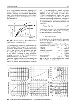 2.5 Querdynamik 109 
Achse gleich groß sind. Somit lassen sich mit der sta-tischen 
Achslast sowie der entstehenden Radlast-differenz 
entweder die erreichbaren Reifenseiten-kräfte 
ermitteln oder bei gegebener Querbeschleuni-gung 
(damit gegebener Fliehkraft) die notwendigen 
Schräglaufwinkel. 
Bild 2-117: Auswirkungen von Radlastdifferenzen in 
einem typischen Reifenkennfeld [15] 
Der hier dargestellte Verlauf der Seitenführungskraft 
durch Schräglaufwinkel ist typisch für normale Fahr-zeugreifen. 
Die Seitenkraft ist ab einem bestimmten 
Bereich stark degressiv über der Radlast bzw. über 
dem Schräglaufwinkel. In der Praxis heißt dies, dass 
es bei höheren Radlasten zu einer Seitenkraft-sättigung 
kommt und ab dem Seitenkraftmaximum 
die Seitenkraft sogar wieder abnimmt. 
Ausgehend von einem theoretischen, symmetrischen 
Ruhezustand könnten die beiden Reifen einer Achse 
jeweils die gleiche Seitenführungskraft übertragen 
(hier Fα,sym). Bewegt man sich nun von diesem Ar-beitspunkt 
mit den Radlastdifferenzen nach rechts 
und links, so lässt sich getrennt für jedes Rad die 
jeweilige Seitenführungskraft ablesen. Man erkennt 
direkt, dass man im degressiven Bereich des Reifen-kennfeldes 
auf jeden Fall mit sinkender Radlast (kur-veninnen) 
mehr Seitenführungskraft reduziert als man 
mit steigender Radlast (kurvenaußen) hinzugewinnt. 
Es gilt also: 
2⋅Fα ,sym  Fα i + Fα a (2.335) 
Das bedeutet, dass durch eine große Radlastdifferenz 
an einer betrachteten Fahrzeugachse zwangsläufig 
das Seitenkraftpotential absinken muss. 
2.5.3.12 Parametervariation 
Zur Verdeutlichung der fahrdynamischen Zusammen-hänge 
beim Zweispur-Modell wird eine Parameter-variation 
vorgestellt [1]. 
Im Grundzustand (Variation 0) hat das folgende Daten: 
Gesamtmasse des Fahrzeugs: mges = 1678 kg 
Radmasse: mRad = 35 kg 
Radstand: l = 2680 mm 
Spurweite vorn/hinten: sv = sh = 1520 mm 
Schwerpunktlage: lv = 1080 mm 
lh = 1600 mm 
Schwerpunkthöhe: h = 520 mm 
Wankpolhöhen: h1 = h2 = 0 mm 
Bild 2-118 zeigt die Simulationsergebnisse für die 
Nullversion bei stationärer Kreisfahrt. 
Bild 2-118: Simulationsergebnisse bei stationärer Kreisfahrt der Ausgangsversion [15] 
 