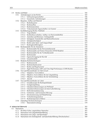 XIV Inhaltsverzeichnis 
3.9 Reifen und Räder ................................................................................................................................. 345 
3.9.1 Anforderungen an den Reifen .................................................................................................. 345 
3.9.1.1 Gebrauchseigenschaften ............................................................................................ 346 
3.9.1.2 Gesetzliche Anforderungen ....................................................................................... 348 
3.9.2 Bauarten, Aufbau und Material ............................................................................................... 349 
3.9.2.1 Reifenbauarten .......................................................................................................... 349 
3.9.2.2 Reifenaufbau ............................................................................................................. 350 
3.9.2.3 Reifenmaterialien ...................................................................................................... 350 
3.9.2.4 Viskoelastische Eigenschaften von Gummi .............................................................. 351 
3.9.3 Kraftübertragung Reifen–Fahrbahn ......................................................................................... 352 
3.9.3.1 Tragverhalten ............................................................................................................ 352 
3.9.3.2 Kraftschlussverhalten, Aufbau von Horizontalkräften .............................................. 353 
3.9.3.3 Antreiben und Bremsen, Umfangskräfte ................................................................... 354 
3.9.3.4 Schräglauf, Seitenkräfte und Rückstellmomente ....................................................... 355 
3.9.3.5 Schräglaufsteifigkeit ................................................................................................. 356 
3.9.3.6 Reifen unter Quer- und Längsschlupf ....................................................................... 357 
3.9.3.7 Reifengleichförmigkeit .............................................................................................. 358 
3.9.4 Reifenmodelle für die Simulation ............................................................................................ 358 
3.9.4.1 Reifenmodelle für die Horizontaldynamik ................................................................ 358 
3.9.4.2 Reifenmodelle mit Finiten Elementen (FEM-Modelle) ............................................. 360 
3.9.4.3 Reifenmodelle für die Vertikaldynamik .................................................................... 361 
3.9.4.4 Reifenmoden ............................................................................................................. 361 
3.9.4.5 Eigenschwingung der Kavität ................................................................................... 362 
3.9.4.6 Gesamtmodelle .......................................................................................................... 362 
3.9.5 Moderne Reifentechnologien ................................................................................................... 365 
3.9.5.1 Reifensensorik ........................................................................................................... 365 
3.9.5.2 Reifennotlaufsysteme ................................................................................................ 367 
3.9.5.3 Reifen und Regelsysteme .......................................................................................... 367 
3.9.5.4 High Performance (HP) und Ultra High Performance (UHP) Reifen ........................ 368 
3.9.6 Test und Messmethoden im Fahrversuch ................................................................................. 369 
3.9.6.1 Subjektive Testverfahren ........................................................................................... 370 
3.9.6.2 Objektive Testverfahren für die Längshaftung .......................................................... 371 
3.9.6.3 Objektive Testverfahren für die Seitenhaftung .......................................................... 372 
3.9.6.4 Akustik ...................................................................................................................... 372 
3.9.7 Test und Messmethoden im Labor ........................................................................................... 373 
3.9.7.1 Grundkonzepte für Reifenprüfstände ........................................................................ 373 
3.9.7.2 Festigkeitsprüfung ..................................................................................................... 373 
3.9.7.3 Charakteristikmessungen am Prüfstand ..................................................................... 374 
3.9.7.4 Charakteristikmessungen mit dem Laborfahrzeug .................................................... 374 
3.9.7.5 Rollwiderstandsmessung ........................................................................................... 374 
3.9.7.6 Uniformity- und Geometrie-Messung ....................................................................... 376 
3.9.7.7 Streckenmessung und Modellierung ......................................................................... 376 
3.9.7.8 Verlustleistungsanalyse ............................................................................................. 377 
3.9.7.9 Reifentemperaturverfahren ........................................................................................ 378 
3.9.8 Zukünftige Reifentechnologien ............................................................................................... 379 
3.9.8.1 Materialentwicklung ................................................................................................. 379 
4 Achsen im Fahrwerk .................................................................................................................................. 383 
4.1 Starrachsen .......................................................................................................................................... 385 
4.1.1 De-Dion-Achse: angetriebene Starrachse ................................................................................ 387 
4.1.2 Starrachsen mit Längsblattfederführung .................................................................................. 387 
4.1.3 Starrachsen mit Längs- und Querlenker ................................................................................... 388 
4.1.4 Starrachsen mit Zentralgelenk- und Querlenkerführung (Deichselachse) ................................ 389 
 