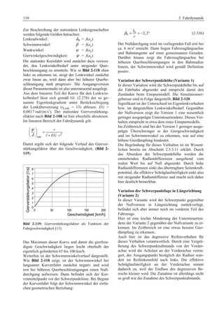 110 2 Fahrdynamik 
Zur Beschreibung der stationären Lenkeigenschaften 
werden folgende Größen betrachtet: 
Lenkradwinkel: δH = f(ay) 
Schwimmwinkel: β = f(ay) 
Wankwinkel: ϕ = f(ay) 
Gierwinkelgeschwindigkeit: ψ = f(ay) 
Die stationäre Kreisfahrt wird zunächst dazu verwen-det, 
den Lenkwinkelbedarf unter steigender Quer-beschleunigung 
zu ermitteln. Wie in Bild 2-118 oben 
links zu erkennen ist, steigt der Lenkwinkel zunächst 
zwar linear an, wird dann aber bei höherer Querbe-schleunigung 
stark progressiv. Die Ausgangsversion 
dieser Parameterstudie ist also untersteuernd ausgelegt. 
Aus dem linearen Teil der Kurve für den Lenkwin-kelbedarf 
lässt sich gemäß Gl. (2.278) der so ge-nannte 
Eigenlenkgradient unter Berücksichtigung 
der Lenkübersetzung (iLenk = 13) ablesen: EG = 
0,0017 rad/(m/s2). Der stationäre Gierverstärkung-sfaktor 
nach Bild 2-108 ist hier ebenfalls abzulesen. 
Im linearen Bereich der Fahrdynamik gilt: 
2 
 v 
stat l EG 
ψ 
δ 
§ · 
¨ ¸ = © ¹ + ⋅ 
v 
Damit ergibt sich der folgende Verlauf des Gierver-stärkungsfaktor 
über der Geschwindigkeit, (Bild 2- 
119). 
Bild 2-119: Gierverstärkungsfaktor als Funktion der 
Fahrgeschwindigkeit [15] 
Das Maximum dieser Kurve und damit die gierfreu-digste 
Geschwindigkeit liegen leicht oberhalb der 
eigentlich geforderten 65 bis 100 km/h. 
Weiterhin ist der Schwimmwinkelverlauf dargestellt. 
Wie Bild 2-118 zeigt, ist der Schwimmwinkel bei 
langsamer Kurvenfahrt zunächst negativ und wird 
erst bei höheren Querbeschleunigungen einen Null-durchgang 
aufweisen. Dann befindet sich der Kur-venmittelpunkt 
vor der Schwerpunktlinie. Bei Beginn 
der Kurvenfahrt folgt der Schwimmwinkel der einfa-chen 
geometrischen Beziehung: 
l 
r 
h 
β = =− ° (2.336) 
0 2,2 
Der Nulldurchgang wird im vorliegenden Fall erst bei 
ca. 6 m/s² erreicht. Dann liegen Fahrzeuglängsachse 
und Bahntangente auf einer gemeinsamen Geraden. 
Darüber hinaus zeigt die Fahrzeuglängsachse bei 
höheren Querbeschleunigungen in den Bahnradius 
hinein, der Schwimmwinkel wird gemäß Definition 
positiv. 
Variation der Schwerpunkthöhe (Variante 1) 
In dieser Variation wird die Schwerpunkthöhe bis auf 
die Fahrbahn abgesenkt und entspricht damit den 
Zuständen beim Einspurmodell. Die Simulationser-gebnisse 
sind in Folge dargestellt, Bild 2-120. 
Signifikant ist der Unterschied im Eigenlenkverhalten 
bzw. im dargestellten Lenkwinkelbedarf. Gegenüber 
der Nullversion zeigt die Version 1 eine wesentlich 
geringer ausgeprägte Untersteuertendenz. Dieses Ver-halten 
entspricht in etwa dem eines Einspurmodells. 
Im Zeitbereich sind bei der Version 1 geringer ausge-prägte 
Überschwinger in der Giergeschwindigkeit 
und im Schwimmwinkel zu erkennen, was auf eine 
höhere Gierdämpfung hindeutet. 
Die Begründung für dieses Verhalten ist im Wesent-lichen 
bereits im Abschnitt 2.5.3.11 erklärt. Durch 
das Absenken der Schwerpunkthöhe werden die 
entstehenden Radlastdifferenzen ausgehend vom 
realen Wert bis auf Null abgesenkt. Durch hohe 
Radlastdifferenzen sinkt das übertragbare Seitenkraft-potential, 
die effektive Schräglaufsteifigkeit sinkt also 
mit steigender Radlastdifferenz und macht sich daher 
hier deutlich bemerkbar. 
Variation der Schwerpunktlage in Längsrichtung 
(Variante 2) 
In dieser Variante wird der Schwerpunkt gegenüber 
der Nullversion in Längsrichtung zurückverlegt, 
befindet sich aber immer noch im vorderen Teil des 
Fahrzeugs. 
Hier ist eine leichte Minderung der Untersteuerten-denz 
der Variante 2 gegenüber der Nullvariante zu er-kennen. 
Im Zeitbereich ist eine etwas bessere Gier-dämpfung 
zu erkennen. 
Auch hier ist das degressive Reifenverhalten für 
dieses Verhalten verantwortlich. Durch eine Vergrö-ßerung 
des Schwerpunktsabstands von der Vorder-achse 
wird die Achslast an der Vorderachse verrin-gert, 
der Ausgangspunkt bezüglich der Radlast wan-dert 
im Reifenkennfeld nach links. Die effektive 
Schräglaufsteifigkeit an der Vorderachse nimmt 
dadurch zu, weil der Einfluss des degressiven Be-reichs 
kleiner wird. Die Zunahme ist allerdings nicht 
so groß wie die Zunahme des Schwerpunktabstands. 
 