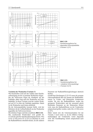 2.5 Querdynamik 111 
Bild 2-120: 
Simulationsergebnisse bei 
abgesenkter Schwerpunkthöhe 
(Variante 1) [15] 
Bild 2-121: 
Simulationsergebnisse bei 
veränderter Schwerpunktlage 
(Variante 2) [15] 
Variation der Wankachse (Variante 3) 
Wie beschrieben wird sich der Aufbau unter Querbe-schleunigung 
um die so genannte Wankachse neigen. 
Bei der Nullversion liegen die Wankpole auf der 
Fahrbahn, daher liegt auch die Wankachse auf Fahr-bahnhöhe. 
In dieser Variante wird der vordere Wank-pol 
auf 0,15 m über der Fahrbahn angehoben. Damit 
ist die Wankachse nach hinten abfallend. 
Da die Schwerpunkthöhe konstant bleibt, wird der 
Hebelarm Δh der Aufbaufliehkraft um die Wankachse 
gegenüber der Nullversion kleiner. 
Die direkten Folgen sind klar ersichtlich, Bild 2-122. 
Der resultierende Wankwinkel wird gemäß Gl. 
(2.324) bei gleicher Querbeschleunigung kleiner. Wie 
in Gl. (2.326) sowie Gl. (2.327) zu erkennen ist, wird 
die Radlastdifferenz ebenfalls kleiner, da alle anderen 
Parameter der Radlastdifferenzgleichungen identisch 
bleiben. 
Gemäß den Gleichungen (2.321 ff.) muss die gesamte 
Fahrzeugfliehkraft über die Summe der Radlastdiffe-renzen 
an Vorder- und Hinterachse kompensiert 
werden. Da also die Radlastdifferenz wegen des 
geringeren Wankwinkels und der ansonsten gleich 
bleibenden Parameter an der Hinterachse kleiner 
wird, muss die Radlastdifferenz an der Vorderachse 
entsprechend größer werden, siehe Gln. (2.326) sowie 
(2.327). 
Daher nimmt also die Untersteuertendenz bei der 
Variante 3 noch weiter zu, da die effektive Schräg-laufsteifigkeit 
der Vorderachse weiter abgesenkt 
wird. Die Gierdämpfung nimmt entsprechend auch 
etwas ab. 
 