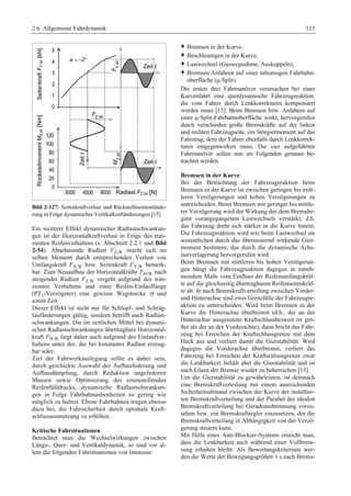 2.6 Allgemeine Fahrdynamik 115 
Bild 2-127: Seitenkraftverlust und Rückstellmomentände-rung 
in Folge dynamischer Vertikalkraftänderungen [15] 
Ein weiterer Effekt dynamischer Radlastschwankun-gen 
ist der Horizontalkraftverlust in Folge des tran-sienten 
Reifenverhaltens (s. Abschnitt 2.2.1 und Bild 
2-54). Abnehmende Radlast FZ,W macht sich im 
selben Moment durch entsprechenden Verlust von 
Umfangskraft FX,W bzw. Seitenkraft FY,W bemerk-bar. 
Zum Neuaufbau der Horizontalkräfte FH,W nach 
steigender Radlast FZ,W vergeht aufgrund des tran-sienten 
Verhaltens und einer Reifen-Einlauflänge 
(PT1-Verzögerer) eine gewisse Wegstrecke σ und 
somit Zeit. 
Dieser Effekt ist nicht nur für Schlupf- und Schräg-laufänderungen 
gültig, sondern betrifft auch Radlast-schwankungen. 
Die im zeitlichen Mittel bei dynami-schen 
Radlastschwankungen übertragbare Horizontal-kraft 
FH,W liegt daher auch aufgrund des Einlaufver-haltens 
unter der, die bei konstanter Radlast erzeug-bar 
wäre. 
Ziel der Fahrwerkauslegung sollte es daher sein, 
durch geschickte Auswahl der Aufbaufederung und 
Aufbaudämpfung, durch Reduktion ungefederter 
Massen sowie Optimierung des einzustellenden 
Reifenfülldrucks, dynamische Radlastschwankun-gen 
in Folge Fahrbahnunbenheiten so gering wie 
möglich zu halten. Ebene Fahrbahnen tragen ebenso 
dazu bei, die Fahrsicherheit durch optimale Kraft-schlussausnutzung 
zu erhöhen. 
Kritische Fahrsituationen 
Betrachtet man die Wechselwirkungen zwischen 
Längs-, Quer- und Vertikaldynamik, so sind vor al-lem 
die folgenden Fahrsituationen von Interesse: 
™ Bremsen in der Kurve, 
™ Beschleunigen in der Kurve, 
™ Lastwechsel (Gaswegnahme, Auskuppeln), 
™ Bremsen/Anfahren auf einer inhomogen Fahrbahn-oberfläche 
(μ-Split). 
Die ersten drei Fahrmanöver verursachen bei einer 
Kurvenfahrt eine querdynamische Fahrzeugreaktion, 
die vom Fahrer durch Lenkkorrekturen kompensiert 
werden muss [15]. Beim Bremsen bzw. Anfahren auf 
einer μ-Split-Fahrbahnoberfläche wirkt, hervorgerufen 
durch verschieden große Bremskräfte auf der linken 
und rechten Fahrzeugseite, ein Störgiermoment auf das 
Fahrzeug, dem der Fahrer ebenfalls durch Lenkkorrek-turen 
entgegenwirken muss. Die vier aufgeführten 
Fahrmanöver sollen nun im Folgenden genauer be-trachtet 
werden. 
Bremsen in der Kurve 
Bei der Betrachtung der Fahrzeugreaktion beim 
Bremsen in der Kurve ist zwischen geringen bis mitt-leren 
Verzögerungen und hohen Verzögerungen zu 
unterscheiden. Beim Bremsen mit geringer bis mittle-rer 
Verzögerung wird die Wirkung des dem Bremsbe-ginn 
vorangegangenen Lastwechsels verstärkt, d.h. 
das Fahrzeug dreht sich stärker in die Kurve hinein. 
Die Fahrzeugreaktion wird wie beim Lastwechsel im 
wesentlichen durch das übersteuernd wirkende Gier-moment 
bestimmt, das durch die dynamische Achs-lastverlagerung 
hervorgerufen wird. 
Beim Bremsen mit mittleren bis hohen Verzögerun-gen 
hängt die Fahrzeugreaktion dagegen in zuneh-mendem 
Maße vom Einfluss der Reifenumfangskräf-te 
auf die gleichzeitig übertragbaren Reifenseitenkräf-te 
ab. Je nach Bremskraftverteilung zwischen Vorder-und 
Hinterachse sind zwei Grenzfälle der Fahrzeugre-aktion 
zu unterscheiden. Wird beim Bremsen in der 
Kurve die Hinterachse überbremst (d.h., der an der 
Hinterachse ausgenutzte Kraftschlussbeiwert ist grö-ßer 
als der an der Vorderachse), dann bricht das Fahr-zeug 
bei Erreichen der Kraftschlussgrenze mit dem 
Heck aus und verliert damit die Gierstabilität. Wird 
dagegen die Vorderachse überbremst, verliert das 
Fahrzeug bei Erreichen der Kraftschlussgrenze zwar 
die Lenkbarkeit, behält aber die Gierstabilität und ist 
nach Lösen der Bremse wieder zu beherrschen [15]. 
Um die Gierstabilität zu gewährleisten, ist demnach 
eine Bremskraftverteilung mit einem ausreichenden 
Sicherheitsabstand zwischen der Kurve der installier-ten 
Bremskraftverteilung und der Parabel der idealen 
Bremskraftverteilung bei Geradeausbremsung vorzu-sehen 
bzw. ein Bremskraftregler einzusetzen, der die 
Bremskraftverteilung in Abhängigkeit von der Verzö-gerung 
steuern kann. 
Mit Hilfe eines Anti-Blockier-Systems erreicht man, 
dass die Lenkbarkeit auch während einer Vollbrem-sung 
erhalten bleibt. Als Bewertungskriterium wer-den 
die Werte der Bewegungsgrößen 1 s nach Brems- 
 