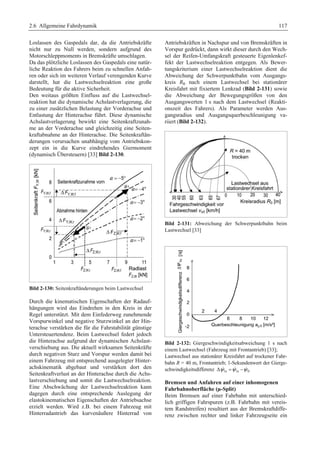 2.6 Allgemeine Fahrdynamik 117 
Loslassen des Gaspedals dar, da die Antriebskräfte 
nicht nur zu Null werden, sondern aufgrund des 
Motorschleppmoments in Bremskräfte umschlagen. 
Da das plötzliche Loslassen des Gaspedals eine natür-liche 
Reaktion des Fahrers beim zu schnellen Anfah-ren 
oder sich im weiteren Verlauf verengenden Kurve 
darstellt, hat die Lastwechselreaktion eine große 
Bedeutung für die aktive Sicherheit. 
Den weitaus größten Einfluss auf die Lastwechsel-reaktion 
hat die dynamische Achslastverlagerung, die 
zu einer zusätzlichen Belastung der Vorderachse und 
Entlastung der Hinterachse führt. Diese dynamische 
Achslastverlagerung bewirkt eine Seitenkraftzunah-me 
an der Vorderachse und gleichzeitig eine Seiten-kraftabnahme 
an der Hinterachse. Die Seitenkraftän-derungen 
verursachen unabhängig vom Antriebskon-zept 
ein in die Kurve eindrehendes Giermoment 
(dynamisch Übersteuern) [33] Bild 2-130. 
Bild 2-130: Seitenkraftänderungen beim Lastwechsel 
Durch die kinematischen Eigenschaften der Radauf-hängungen 
wird das Eindrehen in den Kreis in der 
Regel unterstützt. Mit dem Einfederweg zunehmende 
Vorspurwinkel und negative Sturzwinkel an der Hin-terachse 
verstärken die für die Fahrstabilität günstige 
Untersteuertendenz. Beim Lastwechsel federt jedoch 
die Hinterachse aufgrund der dynamischen Achslast-verschiebung 
aus. Die aktuell wirksamen Seitenkräfte 
durch negativen Sturz und Vorspur werden damit bei 
einem Fahrzeug mit entsprechend ausgelegter Hinter-achskinematik 
abgebaut und verstärken dort den 
Seitenkraftverlust an der Hinterachse durch die Achs-lastverschiebung 
und somit die Lastwechselreaktion. 
Eine Abschwächung der Lastwechselreaktion kann 
dagegen durch eine entsprechende Auslegung der 
elastokinematischen Eigenschaften der Antriebsachse 
erzielt werden. Wird z.B. bei einem Fahrzeug mit 
Hinterradantrieb das kurvenäußere Hinterrad von 
Antriebskräften in Nachspur und von Bremskräften in 
Vorspur gedrückt, dann wirkt dieser durch den Wech-sel 
der Reifen-Umfangskraft gesteuerte Eigenlenkef-fekt 
der Lastwechselreaktion entgegen. Als Bewer-tungskriterium 
einer Lastwechselreaktion dient die 
Abweichung der Schwerpunktbahn vom Ausgangs-kreis 
R0 nach einem Lastwechsel bei stationärer 
Kreisfahrt mit fixiertem Lenkrad (Bild 2-131) sowie 
die Abweichung der Bewegungsgrößen von den 
Ausgangswerten 1 s nach dem Lastwechsel (Reakti-onszeit 
des Fahrers). Als Parameter werden Aus-gangsradius 
und Ausgangsquerbeschleunigung va-riiert 
(Bild 2-132). 
Bild 2-131: Abweichung der Schwerpunktbahn beim 
Lastwechsel [33] 
Bild 2-132: Giergeschwindigkeitsabweichung 1 s nach 
einem Lastwechsel (Fahrzeug mit Frontantrieb) [33]; 
Lastwechsel aus stationärer Kreisfahrt auf trockener Fahr-bahn 
R = 40 m, Frontantrieb; 1-Sekundenwert der Gierge-schwindigkeitsdifferenz 
Δψ1s =ψ1s −ψ0 
Bremsen und Anfahren auf einer inhomogenen 
Fahrbahnoberfläche (μ-Split) 
Beim Bremsen auf einer Fahrbahn mit unterschied-lich 
griffigen Fahrspuren (z.B. Fahrbahn mit vereis-tem 
Randstreifen) resultiert aus der Bremskraftdiffe-renz 
zwischen rechter und linker Fahrzeugseite ein 
 