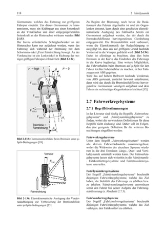 118 2 Fahrdynamik 
Giermoment, welches das Fahrzeug zur griffigeren 
Fahrspur eindreht. Um dieses Giermoment zu kom-pensieren, 
muss ein Kräftepaar aus einer Seitenkraft 
an der Vorderachse und einer entgegengerichteten 
Seitenkraft an der Hinterachse wirksam werden Bild 
2-133. 
Der hierzu erforderliche Schräglaufwinkel an der 
Hinterachse kann nur aufgebaut werden, wenn das 
Fahrzeug sich während der Bremsung mit dem 
Schwimmwinkel β zur Fahrtrichtung bewegt. An der 
Vorderachse ist ein Lenkwinkel in Richtung der we-niger 
griffigen Fahrspur erforderlich (Bild 2-134). 
Bild 2-133: Giermomentenbilanz beim Bremsen unter μ- 
Split-Bedingungen [39] 
Bild 2-134: Elastokinematische Auslegung der Vorder-radaufhängung 
zur Verbesserung der Bremsstabilität 
unter μ-Split-Bedingungen [35] 
Zu Beginn der Bremsung, noch bevor die Reak-tionszeit 
des Fahrers abgelaufen ist und ein Gegen-lenken 
einsetzt, kann durch eine geschickte elastoki-nematische 
Auslegung des Fahrwerks bereits ein 
Giermoment aufgebaut werden, das der durch die 
Bremskraftdifferenz hervorgerufenen Gierdrehung 
entgegenwirkt. Die Bremsstabilität wird verbessert, 
wenn die Elastokinematik der Radaufhängung so 
ausgelegt ist, dass das auf griffigem Grund laufende 
Vorderrad in die Vorspur gedrückt wird (Bild 2-134). 
Dabei ist allerdings zu beachten, dass dies beim 
Bremsen in der Kurve das Eindrehen des Fahrzeugs 
in die Kurve begünstigt. Eine weitere Möglichkeit, 
das Fahrverhalten beim Bremsen auf μ-Split für den 
Fahrer leichter beherrschbar zu machen, ist bei Fahr-zeugen 
mit ABS gegeben. 
Wird das auf hohem Reibwert laufende Vorderrad, 
von ABS gesteuert, zunächst bewusst unterbremst, 
dann wird das durch die Bremskraftdifferenz hervor-gerufene 
Giermoment verzögert aufgebaut und dem 
Fahrer ein rechtzeitiges Gegenlenken erleichtert [15]. 
2.7 Fahrwerkregelsysteme 
2.7.1 Begriffsbestimmungen 
In der Literatur sind häufig die Begriffe „Fahrwerkre-gelsysteme“ 
und „Fahrdynamikregelsysteme“ zu 
finden, wobei die verwendeten Definitionen für diese 
Begriffe nicht eindeutig sind. Daher soll im Folgen-den 
eine geeignete Definition für die weiteren Be-trachtungen 
eingeführt werden: 
Fahrwerkregelsysteme 
Unter dem Begriff „Fahrwerkregelsystem“ werden 
alle aktiven Fahrwerksbauteile zusammengefasst, 
wobei die Wirkweise der einzelnen Systeme wiede-rum 
in die drei Domänen Längs-, Quer- und Verti-kaldynamik 
unterteilt werden kann. Die Fahrwerkre-gelsysteme 
lassen sich weiterhin in die Fahrdynamik- 
, Fahrkomfortregelsysteme und Fahrerassistenzsys-teme 
unterteilen. 
Fahrdynamikregelsysteme 
Der Begriff „Fahrdynamikregelsysteme“ beschreibt 
diejenigen Fahrwerkregelsysteme, welche das Ziel 
haben, die Stabilität des Fahrzeugs zu erhöhen bzw. 
zu erhalten. Fahrdynamikregelsysteme unterstützen 
somit den Fahrer bei seiner Aufgabe der Fahrzeug-stabilisierung 
(s. Abschnitt 2.7.3). 
Fahrkomfortregelsysteme 
Der Begriff „Fahrkomfortregelsysteme“ beschreibt 
diejenigen Fahrwerkregelsysteme, welche das Ziel 
verfolgen, den Fahrkomfort zu erhöhen. 
 