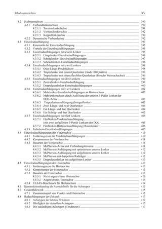 Inhaltsverzeichnis XV 
4.2 Halbstarrachsen ................................................................................................................................... 390 
4.2.1 Verbundlenkerachsen .............................................................................................................. 390 
4.2.1.1 Torsionskurbelachse .................................................................................................. 391 
4.2.1.2 Verbundlenkerachse .................................................................................................. 392 
4.2.1.3 Koppellenkerachse .................................................................................................... 392 
4.2.2 Dynamische Verbundachse ...................................................................................................... 392 
4.3 Einzelradaufhängung ........................................................................................................................... 393 
4.3.1 Kinematik der Einzelradaufhängung ....................................................................................... 393 
4.3.2 Vorteile der Einzelradaufhängungen ....................................................................................... 395 
4.3.3 Einzelradaufhängungen mit einem Lenker .............................................................................. 395 
4.3.3.1 Längslenker-Einzelradaufhängungen ........................................................................ 396 
4.3.3.2 Schräglenker-Einzelradaufhängungen ....................................................................... 397 
4.3.3.3 Schraublenker-Einzelradaufhängungen ..................................................................... 398 
4.3.4 Einzelradaufhängungen mit zwei Lenkern ............................................................................... 398 
4.3.4.1 Quer-Längs-Pendelachsen ......................................................................................... 398 
4.3.4.2 Trapezlenker mit einem Querlenker (Audi 100 Quattro) ........................................... 399 
4.3.4.3 Trapezlenker mit einem flexiblen Querlenker (Porsche Weissachachse) .................. 399 
4.3.5 Einzelradaufhängungen mit drei Lenkern ................................................................................ 399 
4.3.5.1 Zentrallenker-Einzelradaufhängung .......................................................................... 399 
4.3.5.2 Doppelquerlenker-Einzelradaufhängungen ............................................................... 400 
4.3.6 Einzelradaufhängungen mit vier Lenkern ................................................................................ 402 
4.3.6.1 Mehrlenker-Einzelradaufhängungen an Hinterachsen ............................................... 402 
4.3.6.2 Mehrlenkerachsen durch Auflösung der unteren 3-Punkt-Lenker der 
DQL-Achse ............................................................................................................... 403 
4.3.6.3 Trapezlenkeraufhängung (Integrallenker) ................................................................ 403 
4.3.6.4 Zwei Längs- und zwei Querlenker ............................................................................ 404 
4.3.6.5 Ein Längs- und drei Querlenker ................................................................................ 404 
4.3.6.6 Ein Schräg- und drei Querlenker ............................................................................... 405 
4.3.7 Einzelradaufhängungen mit fünf Lenkern ............................................................................... 405 
4.3.7.1 Fünflenker-Vorderachsaufhängung ............................................................................ 
(mit zwei aufgelösten 3-Punkt-Lenkern der DQL) .................................................... 405 
4.3.7.2 Fünflenker-Hinterachsaufhängung (Raumlenker) ..................................................... 406 
4.3.8 Federbein-Einzelradaufhängungen .......................................................................................... 407 
4.4 Einzelradaufhängungen der Vorderachse ............................................................................................ 410 
4.4.1 Forderungen an die Vorderachsaufhängungen ......................................................................... 410 
4.4.2 Komponenten der Vorderachse ............................................................................................... 411 
4.4.3 Bauarten der Vorderachse ........................................................................................................ 411 
4.4.3.1 McPherson-Achse mit Verbindungstraverse ............................................................. 411 
4.4.3.2 McPherson-Aufhängung mit optimiertem unteren Lenker ........................................ 412 
4.4.3.3 McPherson-Aufhängung mit aufgelöstem unteren Lenker ........................................ 412 
4.4.3.4 McPherson mit doppeltem Radträger ........................................................................ 412 
4.4.3.5 Doppelquerlenker mit aufgelösten Lenker ................................................................ 413 
4.5 Einzelradaufhängungen der Hinterachse ............................................................................................. 413 
4.5.1 Forderungen an die Hinterachse .............................................................................................. 413 
4.5.2 Komponenten der Hinterachse ................................................................................................. 413 
4.5.3 Bauarten der Hinterachse ......................................................................................................... 413 
4.5.3.1 Nicht angetriebene Hinterachse ................................................................................. 413 
4.5.3.2 Angetriebene Hinterachse ......................................................................................... 414 
4.5.4 ULSAS-Benchmark für Hinterachsen ..................................................................................... 414 
4.6 Konstruktionskatalog als Auswahlhilfe für die Achstypen .................................................................. 415 
4.7 Gesamtfahrwerk .................................................................................................................................. 415 
4.7.1 Zusammenspiel von Vorder- und Hinterachse ......................................................................... 415 
4.8 Radaufhängungen der Zukunft ............................................................................................................ 417 
4.8.1 Achstypen der letzten 20 Jahren .............................................................................................. 417 
4.8.2 Häufigkeit der aktuellen Achstypen ......................................................................................... 417 
4.8.3 Die zukünftigen Achstypen (Tendenzen) ................................................................................. 417 
 