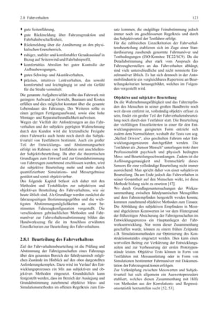 2.8 Fahrverhalten 123 
™ gute Seitenführung, 
™ gute Rückmeldung über Fahrzeugreaktion und 
Fahrbahnbeschaffenheit, 
™ Rückmeldung über die Annäherung an den physi-kalischen 
Grenzbereich, 
™ ruhiger, stabiler und komfortabler Geradeauslauf in 
Bezug auf Seitenwind und Fahrbahnprofil, 
™ komfortables Abrollen bei guter Kontrolle der 
Aufbaubewegungen, 
™ gutes Schwing- und Akustikverhalten, 
™ präzises, intuitives Lenkverhalten, das sowohl 
komfortabel und leichtgängig ist und ein Gefühl 
für die Straße vermittelt. 
Die genannte Aufgabenvielfalt sollte das Fahrwerk mit 
geringem Aufwand an Gewicht, Bauraum und Kosten 
erfüllen und dies möglichst konstant über die gesamte 
Lebensdauer des Fahrzeugs. Des Weiteren sollte es 
einen geringen Fertigungsaufwand, sowie eine hohe 
Montage- und Reparaturfreundlichkeit aufweisen. 
Wegen der Vielfalt der Anforderungen an das Fahr-verhalten 
und der subjektiv geprägten Wahrnehmung 
durch den Kunden wird die letztendliche Freigabe 
eines Fahrwerks auch heute noch durch das Subjek-tivurteil 
von Testfahrern bestimmt. Auch ein großer 
Teil der Entwicklungs- und Abstimmungsarbeit 
erfolgt im Rahmen von Testfahrten mit anschließen-der 
Subjektivbeurteilung. Da aber die theoretischen 
Grundlagen zum Entwurf und zur Grundabstimmung 
von Fahrzeugen zunehmend erschlossen werden, wird 
die subjektive Beurteilung mehr und mehr durch 
quantifizierbare Simulations- und Messergebnisse 
gestützt und somit objektivierbar. 
Das folgende Kapitel befasst sich daher mit den 
Methoden und Testabläufen zur subjektiven und 
objektiven Beurteilung des Fahrverhaltens, wie sie 
heute üblich sind. Als Grundlage werden zunächst die 
fahrzeugseitigen Bestimmungsgrößen und die wich-tigsten 
Abstimmungsmöglichkeiten an einer be-stimmten 
Fahrzeugkonfiguration vorgestellt. Die 
verschiedenen gebräuchlichen Methoden und Fahr-manöver 
zur Fahrverhaltensabstimmung bilden das 
Handwerkszeug für die im Anschluss erwähnten 
Einzelkriterien zur Beurteilung des Fahrverhaltens. 
2.8.1 Beurteilung des Fahrverhaltens 
Ziel der Fahrverhaltensbeurteilung ist die Prüfung und 
Abstimmung der Fahreigenschaften eines Fahrzeugs 
über den gesamten Bereich der fahrdynamisch mögli-chen 
Zustände im Hinblick auf den oben dargestellten 
Anforderungskomplex. Dazu wird im Verlauf des Ent-wicklungsprozesses 
ein Mix aus subjektiven und ob-jektiven 
Methoden eingesetzt. Grundsätzlich kann 
festgestellt werden, dass im Bereich der Auslegung und 
Grundabstimmung zunehmend objektive Mess- und 
Simulationsmethoden im offenen Regelkreis zum Ein-satz 
kommen, die endgültige Feinabstimmung jedoch 
immer noch im geschlossenen Regelkreis und durch 
das Subjektivurteil der Testfahrer erfolgt. 
Für die zahlreichen Einzelkriterien der Fahrverhal-tensbeurteilung 
etablieren sich im Zuge einer Stan-dardisierung 
zusehends genormte Fahrmanöver und 
Testbedingungen (ISO-Komitee TC22/SC9). Da die 
Detailabstimmung aber stark vom Anspruch des 
Fahrzeugherstellers an das Fahrverhalten abhängt, 
sind viele unterschiedliche und nicht normierte Ein-zelmanöver 
üblich. Es hat sich dennoch in der Auto-mobilindustrie 
ein vergleichbares Repertoire an Beur-teilungskriterien 
herausgebildet, welches im Folgen-den 
vorgestellt wird. 
Objektive und subjektive Beurteilung 
Da die Wahrnehmungsfähigkeit und das Fahrempfin-den 
des Menschen in seiner großen Bandbreite noch 
weit davon entfernt ist, vollständig objektiv erfasst zu 
sein, findet ein großer Teil der Fahrverhaltensbeurtei-lung 
noch durch den Testfahrer statt. Die Beurteilung 
der vielfältigen Einzelkriterien in einer für den Ent-wicklungsprozess 
geeigneten Form entzieht sich 
zudem dem Normalfahrer, weshalb die Tests von sog. 
„Skilled Drivers“, also geschulten Fahrern oder Ent-wicklungsingenieuren 
durchgeführt werden. Die 
Testfahrer als „Sensor Mensch“ unterliegen trotz ihrer 
Professionalität psychisch und physisch bedingten 
Mess- und Beurteilungsschwankungen. Zudem ist die 
Auflösungsgenauigkeit und Trennschärfe dieses 
Sensors für eine vollständige Beurteilung nicht immer 
ausreichend. Man spricht daher von einer subjektiven 
Beurteilung. Da am Ende jedoch das Fahrverhalten in 
seiner Gesamtheit auf den Menschen wirkt, ist diese 
Methode bislang nicht zu ersetzen [47]. 
Wo durch Grundlagenuntersuchungen der Wirkzu-sammenhang 
zwischen fahrdynamischen Messgrößen 
und dem Fahrerempfinden hergestellt werden konnte, 
kommen zunehmend objektive Methoden zum Einsatz. 
Die Abbildung des subjektiven Empfindens in Mess-und 
abgeleiteten Kennwerten ist vor dem Hintergrund 
der frühzeitigen Absicherung der Fahreigenschaften im 
Entwicklungsprozess ein Hauptanliegen der Fahr-werksentwicklung. 
Nur wenn dieser Zusammenhang 
geschaffen wurde, können zu einem frühen Zeitpunkt 
z.B. Simulationsmethoden zur Optimierung des Kon-struktionsstandes 
eingesetzt werden. Dies kann einen 
wertvollen Beitrag zur Verkürzung der Entwicklungs-zeiten 
und zur Verbesserung der ersten Prototypen-stände 
leisten. Objektive Tests können in Form von 
Testfahrten mit Messausrüstung oder in Form von 
Simulationen bestimmter Fahrmanöver mit Dokumen-tation 
der Fahrzeugreaktionen erfolgen. 
Zur Verknüpfung zwischen Messwerten und Subjek-tivurteil 
hat sich allgemein ein Auswerteprozedere 
etabliert, welches diesen Zusammenhang mit Hilfe 
von Methoden aus der Korrelations- und Regressi-onsstatistik 
herzustellen sucht [52, 53]. 
 