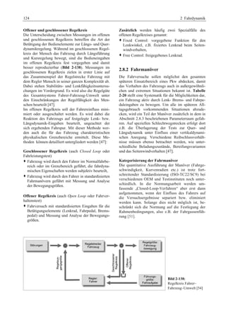 124 2 Fahrdynamik 
Offener und geschlossener Regelkreis 
Die Unterscheidung zwischen Messungen im offenen 
und geschlossenen Regelkreis betreffen die Art der 
Betätigung der Bedienelemente zur Längs- und Quer-dynamikregelung. 
Während im geschlossenen Regel-kreis 
der Mensch das Fahrzeug durch Längsführung 
und Kursregelung bewegt, sind die Bedieneingaben 
im offenen Regelkreis fest vorgegeben und damit 
besser reproduzierbar (Bild 2-138). Messungen im 
geschlossenen Regelkreis zielen in erster Linie auf 
das Zusammenspiel der Regelstrecke Fahrzeug mit 
dem Regler Mensch in seiner ganzen Komplexität ab. 
Dabei stehen Stabilitäts- und Lenkfähigkeitsuntersu-chungen 
im Vordergrund. Es wird also die Regelgüte 
des Gesamtsystems Fahrer-Fahrzeug-Umwelt unter 
den Einschränkungen der Regelfähigkeit des Men-schen 
beurteilt [47]. 
Im offenen Regelkreis soll der Fahrereinfluss mini-miert 
oder ausgeschaltet werden. Es wird dabei die 
Reaktion des Fahrzeugs auf festgelegte Lenk- bzw. 
Längsdynamik-Eingaben beurteilt, ungeachtet der 
sich ergebenden Fahrspur. Mit dieser Methode wer-den 
auch die für das Fahrzeug charakteristischen 
physikalischen Grenzbereiche ermittelt. Diese Me-thoden 
können detailliert untergliedert werden [47]: 
Geschlossener Regelkreis (auch Closed Loop oder 
Fahrleistungstest) 
™ Fahrzeug wird durch den Fahrer im Normalfahrbe-reich 
oder im Grenzbereich geführt, die fahrdyna-mischen 
Eigenschaften werden subjektiv beurteilt, 
™ Fahrzeug wird durch den Fahrer in standardisierten 
Fahrmanövern geführt mit Messung und Analyse 
der Bewegungsgrößen. 
Offener Regelkreis (auch Open Loop oder Fahrver-haltenstest) 
™ Fahrversuch mit standardisierten Eingaben für die 
Betätigungselemente (Lenkrad, Fahrpedal, Brems-pedal) 
und Messung und Analyse der Bewegungs-größen. 
Zusätzlich werden häufig zwei Spezialfälle des 
offenen Regelkreises genannt: 
™ Fixed Control: vorgegebene Funktion für den 
Lenkwinkel, z.B. fixiertes Lenkrad beim Seiten-windverhalten, 
™ Free Control: freigegebenes Lenkrad. 
2.8.2 Fahrmanöver 
Die Fahrversuche sollen möglichst den gesamten 
späteren Einsatzbereich eines Pkw abdecken, damit 
das Verhalten des Fahrzeugs auch in außergewöhnli-chen 
und extremen Situationen bekannt ist. Tabelle 
2-20 stellt eine Systematik für die Möglichkeiten dar, 
ein Fahrzeug aktiv durch Lenk- Brems- und Fahrpe-daleingaben 
zu bewegen. Um alle im späteren All-tagsgebrauch 
vorkommenden Situationen abzude-cken, 
wird ein Teil der Manöver zusätzlich in dem in 
Abschnitt 2.8.3 beschriebenen Parameterraum gefah-ren. 
Auf speziellen Schlechtwegstrecken erfolgt dort 
z.B. die Überlagerung der Tests zur Quer- und 
Längsdynamik unter Einfluss einer vertikaldynami-schen 
Anregung. Verschiedene Reibschlussverhält-nisse 
müssen ebenso betrachtet werden, wie unter-schiedliche 
Beladungszustände, Bereifungsvarianten 
und das Seitenwindverhalten [47]. 
Kategorisierung der Fahrmanöver 
Die quantitative Ausführung der Manöver (Fahrge-schwindigkeit, 
Kurvenradien etc.) ist trotz fort-schreitender 
Standardisierung (ISO-TC22/SC9) bei 
verschiedenen OEM und Testinstituten noch unter-schiedlich. 
In die Normungsarbeit werden um-fassende 
„Closed-Loop-Verfahren“ aber erst dann 
aufgenommen, wenn der Einfluss des Fahrers auf 
die Versuchsergebnisse separiert bzw. eliminiert 
werden kann. Solange dies nicht möglich ist, be-schränkt 
sich die Normung auf die Festlegung der 
Rahmenbedingungen, also z.B. der Fahrgassenfüh-rung 
[51]. 
Bild 2-138: 
Regelkreis Fahrer– 
Fahrzeug–Umwelt [54] 
 