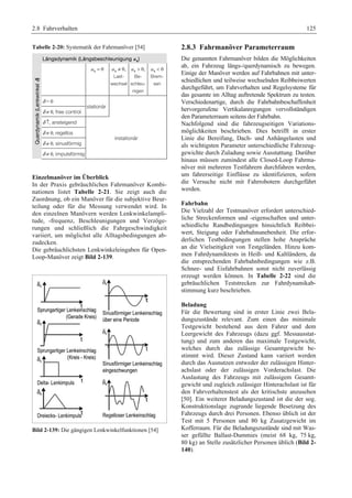 2.8 Fahrverhalten 125 
Tabelle 2-20: Systematik der Fahrmanöver [54] 
Längsdynamik (Längsbeschleunigung ax) 
Querdynamik (Lenkwinkel δ) 
ax = 0 ax ≠ 0, 
Last-wechsel 
ax  0, 
Be-schleu-nigen 
ax  0 
Brem-sen 
δ = 0 
stationär 
δ ≠ 0, free control 
δ ↑, ansteigend 
instationär 
δ ≠ 0, regellos 
δ ≠ 0, sinusförmig 
δ ≠ 0, impulsförmig 
Einzelmanöver im Überblick 
In der Praxis gebräuchlichen Fahrmanöver Kombi-nationen 
listet Tabelle 2-21. Sie zeigt auch die 
Zuordnung, ob ein Manöver für die subjektive Beur-teilung 
oder für die Messung verwendet wird. In 
den einzelnen Manövern werden Lenkwinkelampli-tude, 
-frequenz, Beschleunigungen und Verzöge-rungen 
und schließlich die Fahrgeschwindigkeit 
variiert, um möglichst alle Alltagsbedingungen ab-zudecken. 
Die gebräuchlichsten Lenkwinkeleingaben für Open- 
Loop-Manöver zeigt Bild 2-139. 
Bild 2-139: Die gängigen Lenkwinkelfunktionen [54] 
2.8.3 Fahrmanöver Parameterraum 
Die genannten Fahrmanöver bilden die Möglichkeiten 
ab, ein Fahrzeug längs-/querdynamisch zu bewegen. 
Einige der Manöver werden auf Fahrbahnen mit unter-schiedlichen 
und teilweise wechselnden Reibbeiwerten 
durchgeführt, um Fahrverhalten und Regelsysteme für 
das gesamte im Alltag auftretende Spektrum zu testen. 
Verschiedenartige, durch die Fahrbahnbeschaffenheit 
hervorgerufene Vertikalanregungen vervollständigen 
den Parameterraum seitens der Fahrbahn. 
Nachfolgend sind die fahrzeugseitigen Variations-möglichkeiten 
beschrieben. Dies betrifft in erster 
Linie die Bereifung, Dach- und Anhängelasten und 
als wichtigsten Parameter unterschiedliche Fahrzeug-gewichte 
durch Zuladung sowie Ausstattung. Darüber 
hinaus müssen zumindest alle Closed-Loop Fahrma-növer 
mit mehreren Testfahrern durchfahren werden, 
um fahrerseitige Einflüsse zu identifizieren, sofern 
die Versuche nicht mit Fahrrobotern durchgeführt 
werden. 
Fahrbahn 
Die Vielzahl der Testmanöver erfordert unterschied-liche 
Streckenformen und -eigenschaften und unter-schiedliche 
Randbedingungen hinsichtlich Reibbei-wert, 
Steigung oder Fahrbahnunebenheit. Die erfor-derlichen 
Testbedingungen stellen hohe Ansprüche 
an die Vielseitigkeit von Testgeländen. Hinzu kom-men 
Fahrdynamiktests in Heiß- und Kaltländern, da 
die entsprechenden Fahrbahnbedingungen wie z.B. 
Schnee- und Eisfahrbahnen sonst nicht zuverlässig 
erzeugt werden können. In Tabelle 2-22 sind die 
gebräuchlichen Teststrecken zur Fahrdynamikab-stimmung 
kurz beschrieben. 
Beladung 
Für die Bewertung sind in erster Linie zwei Bela-dungszustände 
relevant. Zum einen das minimale 
Testgewicht bestehend aus dem Fahrer und dem 
Leergewicht des Fahrzeugs (dazu ggf. Messausstat-tung) 
und zum anderen das maximale Testgewicht, 
welches durch das zulässige Gesamtgewicht be-stimmt 
wird. Dieser Zustand kann variiert werden 
durch das Ausnutzen entweder der zulässigen Hinter-achslast 
oder der zulässigen Vorderachslast. Die 
Auslastung des Fahrzeugs mit zulässigem Gesamt-gewicht 
und zugleich zulässiger Hinterachslast ist für 
den Fahrverhaltenstest als der kritischste anzusehen 
[50]. Ein weiterer Beladungszustand ist die der sog. 
Konstruktionslage zugrunde liegende Besetzung des 
Fahrzeugs durch drei Personen. Ebenso üblich ist der 
Test mit 5 Personen und 80 kg Zusatzgewicht im 
Kofferraum. Für die Beladungszustände sind mit Was-ser 
gefüllte Ballast-Dummies (meist 68 kg, 75 kg, 
80 kg) an Stelle zusätzlicher Personen üblich (Bild 2- 
140). 
 