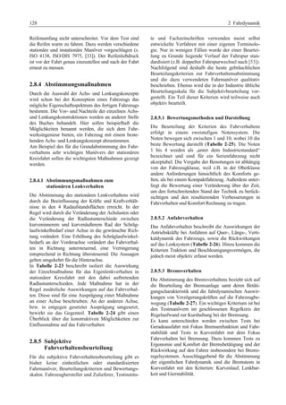 128 2 Fahrdynamik 
Reifenumfang nicht unterschreitet. Vor dem Test sind 
die Reifen warm zu fahren. Dazu werden verschiedene 
stationäre und instationäre Manöver vorgeschlagen (s. 
ISO 4138, ISO/DIS 7975, [33]). Der Reifenluftdruck 
ist vor der Fahrt genau einzustellen und nach der Fahrt 
erneut zu messen. 
2.8.4 Abstimmungsmaßnahmen 
Durch die Auswahl der Achs- und Lenkungskonzepte 
wird schon bei der Konzeption eines Fahrzeugs das 
mögliche Eigenschaftsspektrum des fertigen Fahrzeugs 
bestimmt. Die Vor- und Nachteile der einzelnen Achs-und 
Lenkungskonstruktionen werden an anderer Stelle 
des Buches behandelt. Hier sollen beispielhaft die 
Möglichkeiten benannt werden, die sich dem Fahr-werksingenieur 
bieten, ein Fahrzeug mit einem beste-henden 
Achs- und Lenkungskonzept abzustimmen. 
Am Beispiel des für die Grundabstimmung des Fahr-verhaltens 
sehr wichtigen Manövers der stationären 
Kreisfahrt sollen die wichtigsten Maßnahmen gezeigt 
werden. 
2.8.4.1 Abstimmungsmaßnahmen zum 
stationären Lenkverhalten 
Die Abstimmung des stationären Lenkverhaltens wird 
durch die Beeinflussung der Kräfte und Kraftverhält-nisse 
in den 4 Radaufstandsflächen erreicht. In der 
Regel wird durch die Veränderung der Achslasten oder 
die Veränderung der Radlastunterschiede zwischen 
kurveninnerem und kurvenäußerem Rad der Schräg-laufwinkelbedarf 
einer Achse in die gewünschte Rich-tung 
verändert. Eine Erhöhung des Schräglaufwinkel-bedarfs 
an der Vorderachse verändert das Fahrverhal-ten 
in Richtung untersteuernd, eine Verringerung 
entsprechend in Richtung übersteuernd. Die Aussagen 
gelten umgekehrt für die Hinterachse. 
In Tabelle 2-23 beschreibt isoliert die Auswirkung 
der Einzelmaßnahme für das Eigenlenkverhalten in 
stationärer Kreisfahrt mit den dabei auftretenden 
Radlastunterschieden. Jede Maßnahme hat in der 
Regel zusätzliche Auswirkungen auf das Fahrverhal-ten. 
Diese sind für eine Ausprägung einer Maßnahme 
an einer Achse beschrieben. An der anderen Achse, 
bzw. in entgegen gesetzter Ausprägung umgesetzt, 
bewirkt sie das Gegenteil. Tabelle 2-24 gibt einen 
Überblick über die konstruktiven Möglichkeiten zur 
Einflussnahme auf das Fahrverhalten 
2.8.5 Subjektive 
Fahrverhaltensbeurteilung 
Für die subjektive Fahrverhaltensbeurteilung gibt es 
bisher keine einheitlichen oder standardisierten 
Fahrmanöver, Beurteilungskriterien und Bewertungs-skalen. 
Fahrzeughersteller und Zulieferer, Testinstitu-te 
und Fachzeitschriften verwenden meist selbst 
entwickelte Verfahren mit einer eigenen Terminolo-gie. 
Nur in wenigen Fällen wurde der einer Beurtei-lung 
zu Grunde liegende Verlauf der Fahrspur stan-dardisiert 
(z.B. doppelter Fahrspurwechsel nach [53]). 
Nachfolgend sind deshalb die heute gebräuchlichen 
Beurteilungskriterien zur Fahrverhaltensabstimmung 
und die dazu verwendeten Fahrmanöver qualitativ 
beschrieben. Ebenso wird die in der Industrie übliche 
Beurteilungsskala für die Subjektivbeurteilung vor-gestellt. 
Ein Teil dieser Kriterien wird teilweise auch 
objektiv beurteilt. 
2.8.5.1 Bewertungsmethoden und Darstellung 
Die Beurteilung der Kriterien des Fahrverhaltens 
erfolgt in einem zweistufigen Notensystem. Die 
Noten bewegen sich zwischen 1 und 10, wobei 10 die 
beste Bewertung darstellt (Tabelle 2-25). Die Noten 
1 bis 4 werden als „unter dem Industriestandard“ 
bezeichnet und sind für ein Serienfahrzeug nicht 
akzeptabel. Die Vergabe der Benotungen ist abhängig 
von der Fahrzeugklasse, weil z.B. in der Oberklasse 
andere Anforderungen hinsichtlich des Komforts ge-lten, 
als bei einem Kompaktfahrzeug. Außerdem unter-liegt 
die Bewertung einer Veränderung über der Zeit, 
um den fortschreitenden Stand der Technik zu berück-sichtigen 
und den resultierenden Verbesserungen in 
Fahrverhalten und Komfort Rechnung zu tragen. 
2.8.5.2 Anfahrverhalten 
Das Anfahrverhalten beschreibt die Auswirkungen der 
Antriebskräfte bei Anfahren auf Quer-, Längs-, Verti-kaldynamik 
des Fahrzeugs, sowie die Rückwirkungen 
auf das Lenksystem (Tabelle 2-26). Hinzu kommen die 
Kriterien Traktion und Beschleunigungsvermögen, die 
jedoch meist objektiv erfasst werden. 
2.8.5.3 Bremsverhalten 
Die Abstimmung des Bremsverhaltens bezieht sich auf 
die Beurteilung der Bremsanlage samt deren Betäti-gungscharakteristik 
und die fahrdynamischen Auswir-kungen 
von Verzögerungskräften auf die Fahrzeugbe-wegung 
(Tabelle 2-27). Ein wichtiges Kriterium ist bei 
den Testmanövern im geschlossenen Regelkreis der 
Regelaufwand zur Kurshaltung bei der Bremsung. 
Es kann unterschieden werden zwischen Tests bei 
Geradeausfahrt mit Fokus Bremsenfunktion und Fahr-stabilität 
und Tests in Kurvenfahrt mit dem Fokus 
Fahrverhalten bei Bremsung. Dazu kommen Tests zu 
Ergonomie und Komfort der Bremsbetätigung und der 
Rückwirkung auf den Fahrer insbesondere bei Brems-regelsystemen. 
Ausschlaggebend für die Abstimmung 
der eigentlichen Fahrdynamik sind die Bremstests in 
Kurvenfahrt mit den Kriterien: Kurvenlauf, Lenkbar-keit 
und Gierstabilität. 
 