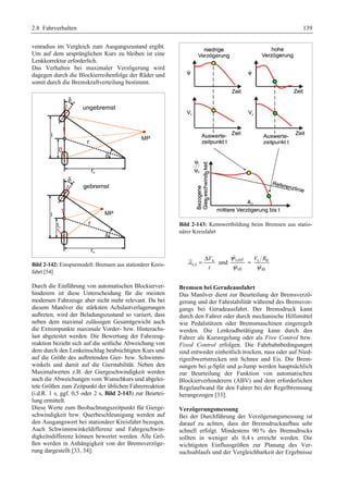 2.8 Fahrverhalten 139 
venradius im Vergleich zum Ausgangszustand ergibt. 
Um auf dem ursprünglichen Kurs zu bleiben ist eine 
Lenkkorrektur erforderlich. 
Das Verhalten bei maximaler Verzögerung wird 
dagegen durch die Blockierreihenfolge der Räder und 
somit durch die Bremskraftverteilung bestimmt. 
Bild 2-142: Einspurmodell: Bremsen aus stationärer Kreis-fahrt 
[54] 
Durch die Einführung von automatischen Blockierver-hinderern 
ist diese Unterscheidung für die meisten 
modernen Fahrzeuge aber nicht mehr relevant. Da bei 
diesem Manöver die stärksten Achslastverlagerungen 
auftreten, wird der Beladungszustand so variiert, dass 
neben dem maximal zulässigen Gesamtgewicht auch 
die Extrempunkte maximale Vorder- bzw. Hinterachs-last 
abgetestet werden. Die Bewertung der Fahrzeug-reaktion 
bezieht sich auf die seitliche Abweichung von 
dem durch den Lenkeinschlag beabsichtigten Kurs und 
auf die Größe des auftretenden Gier- bzw. Schwimm-winkels 
und damit auf die Gierstabilität. Neben den 
Maximalwerten z.B. der Giergeschwindigkeit werden 
auch die Abweichungen vom Wunschkurs und abgelei-tete 
Größen zum Zeitpunkt der üblichen Fahrerreaktion 
(i.d.R. 1 s, ggf. 0,5 oder 2 s, Bild 2-143) zur Beurtei-lung 
ermittelt. 
Diese Werte zum Beobachtungszeitpunkt für Gierge-schwindigkeit 
bzw. Querbeschleunigung werden auf 
den Ausgangswert bei stationärer Kreisfahrt bezogen. 
Auch Schwimmwinkeldifferenz und Fahrgeschwin-digkeitsdifferenz 
können bewertet werden. Alle Grö-ßen 
werden in Anhängigkeit von der Bremsverzöge-rung 
dargestellt [33, 54]: 
Bild 2-143: Kennwertbildung beim Bremsen aus statio-närer 
Kreisfahrt 
 
  
ψ V R 
ψ ψ 
= Δ x 
und t,ref t 0 
x,t 
V 
a 
t 
= 
t0 t0 
Bremsen bei Geradeausfahrt 
Das Manöver dient zur Beurteilung der Bremsverzö-gerung 
und der Fahrstabilität während des Bremsvor-gangs 
bei Geradeausfahrt. Der Bremsdruck kann 
durch den Fahrer oder durch mechanische Hilfsmittel 
wie Pedalstützen oder Bremsmaschinen eingeregelt 
werden. Die Lenkradbetätigung kann durch den 
Fahrer als Kursregelung oder als Free Control bzw. 
Fixed Control erfolgen. Die Fahrbahnbedingungen 
sind entweder einheitlich trocken, nass oder auf Nied-rigreibwertstrecken 
mit Schnee und Eis. Die Brem-sungen 
bei μ-Split und μ-Jump werden hauptsächlich 
zur Beurteilung der Funktion von automatischen 
Blockierverhinderern (ABV) und dem erforderlichen 
Regelaufwand für den Fahrer bei der Regelbremsung 
herangezogen [33]. 
Verzögerungsmessung 
Bei der Durchführung der Verzögerungsmessung ist 
darauf zu achten, dass der Bremsdruckaufbau sehr 
schnell erfolgt. Mindestens 90 % des Bremsdrucks 
sollten in weniger als 0,4 s erreicht werden. Die 
wichtigsten Einflussgrößen zur Planung des Ver-suchsablaufs 
und der Vergleichbarkeit der Ergebnisse 
 